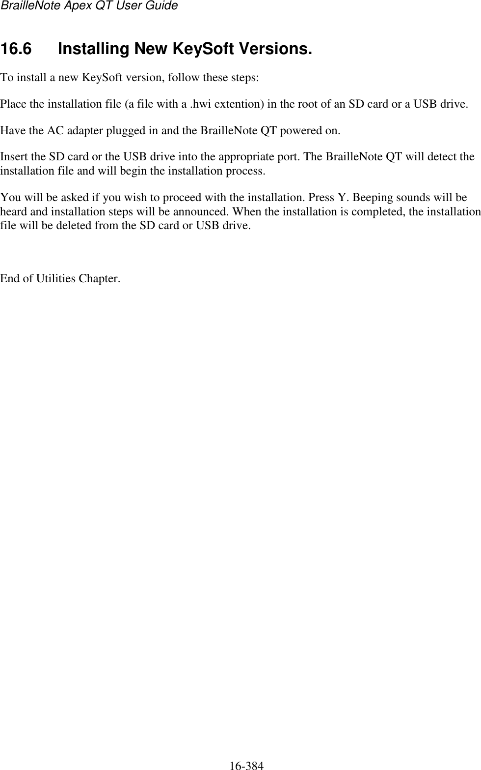 BrailleNote Apex QT User Guide  16-384   16.6  Installing New KeySoft Versions. To install a new KeySoft version, follow these steps:  Place the installation file (a file with a .hwi extention) in the root of an SD card or a USB drive.  Have the AC adapter plugged in and the BrailleNote QT powered on. Insert the SD card or the USB drive into the appropriate port. The BrailleNote QT will detect the installation file and will begin the installation process.  You will be asked if you wish to proceed with the installation. Press Y. Beeping sounds will be heard and installation steps will be announced. When the installation is completed, the installation file will be deleted from the SD card or USB drive.   End of Utilities Chapter.  