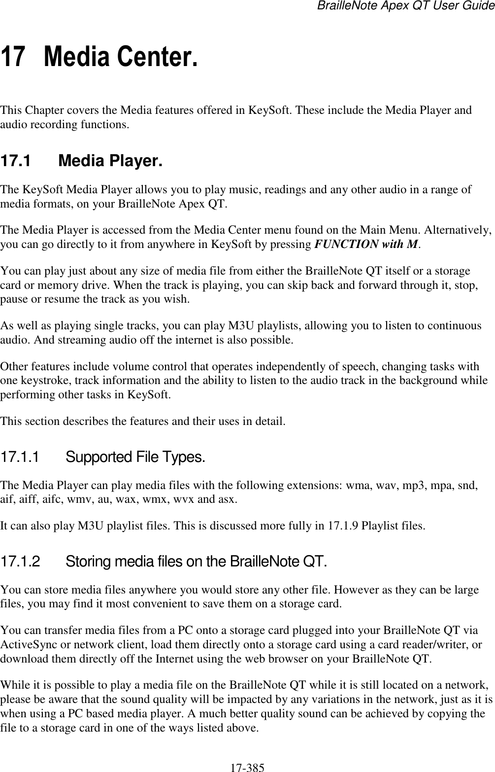 BrailleNote Apex QT User Guide  17-385   17 Media Center. This Chapter covers the Media features offered in KeySoft. These include the Media Player and audio recording functions.  17.1  Media Player. The KeySoft Media Player allows you to play music, readings and any other audio in a range of media formats, on your BrailleNote Apex QT.  The Media Player is accessed from the Media Center menu found on the Main Menu. Alternatively, you can go directly to it from anywhere in KeySoft by pressing FUNCTION with M. You can play just about any size of media file from either the BrailleNote QT itself or a storage card or memory drive. When the track is playing, you can skip back and forward through it, stop, pause or resume the track as you wish. As well as playing single tracks, you can play M3U playlists, allowing you to listen to continuous audio. And streaming audio off the internet is also possible. Other features include volume control that operates independently of speech, changing tasks with one keystroke, track information and the ability to listen to the audio track in the background while performing other tasks in KeySoft. This section describes the features and their uses in detail.  17.1.1  Supported File Types. The Media Player can play media files with the following extensions: wma, wav, mp3, mpa, snd, aif, aiff, aifc, wmv, au, wax, wmx, wvx and asx. It can also play M3U playlist files. This is discussed more fully in 17.1.9 Playlist files.  17.1.2  Storing media files on the BrailleNote QT. You can store media files anywhere you would store any other file. However as they can be large files, you may find it most convenient to save them on a storage card. You can transfer media files from a PC onto a storage card plugged into your BrailleNote QT via ActiveSync or network client, load them directly onto a storage card using a card reader/writer, or download them directly off the Internet using the web browser on your BrailleNote QT. While it is possible to play a media file on the BrailleNote QT while it is still located on a network, please be aware that the sound quality will be impacted by any variations in the network, just as it is when using a PC based media player. A much better quality sound can be achieved by copying the file to a storage card in one of the ways listed above.  