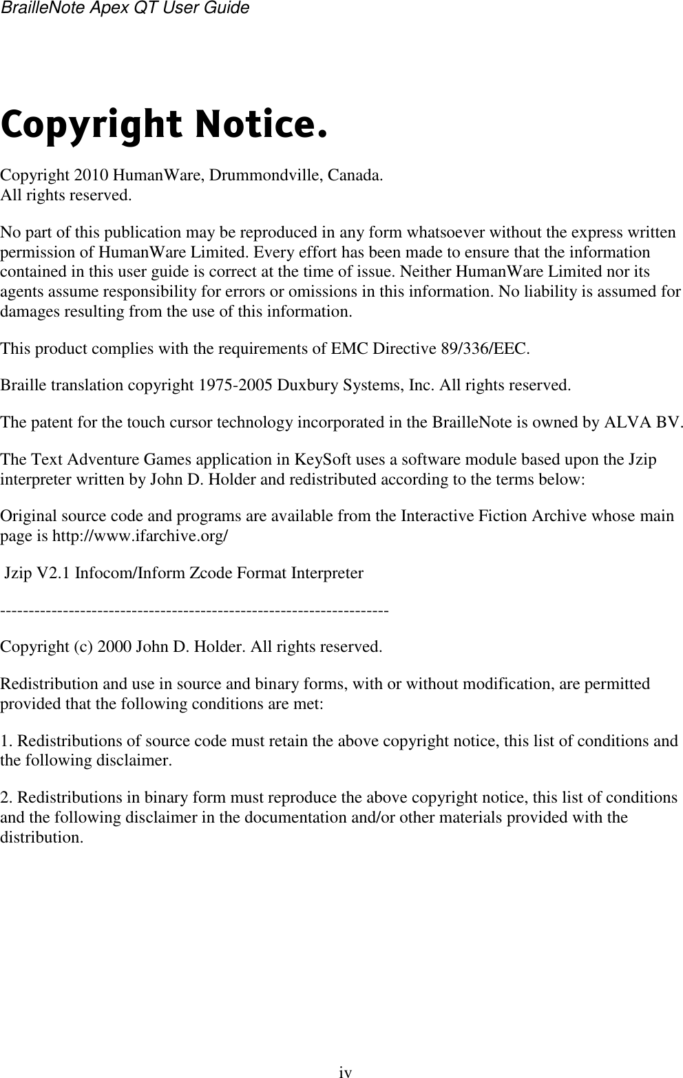 BrailleNote Apex QT User Guide  iv    Copyright Notice. Copyright 2010 HumanWare, Drummondville, Canada. All rights reserved. No part of this publication may be reproduced in any form whatsoever without the express written permission of HumanWare Limited. Every effort has been made to ensure that the information contained in this user guide is correct at the time of issue. Neither HumanWare Limited nor its agents assume responsibility for errors or omissions in this information. No liability is assumed for damages resulting from the use of this information. This product complies with the requirements of EMC Directive 89/336/EEC. Braille translation copyright 1975-2005 Duxbury Systems, Inc. All rights reserved. The patent for the touch cursor technology incorporated in the BrailleNote is owned by ALVA BV. The Text Adventure Games application in KeySoft uses a software module based upon the Jzip interpreter written by John D. Holder and redistributed according to the terms below: Original source code and programs are available from the Interactive Fiction Archive whose main page is http://www.ifarchive.org/  Jzip V2.1 Infocom/Inform Zcode Format Interpreter -------------------------------------------------------------------- Copyright (c) 2000 John D. Holder. All rights reserved. Redistribution and use in source and binary forms, with or without modification, are permitted provided that the following conditions are met: 1. Redistributions of source code must retain the above copyright notice, this list of conditions and the following disclaimer. 2. Redistributions in binary form must reproduce the above copyright notice, this list of conditions and the following disclaimer in the documentation and/or other materials provided with the distribution.  