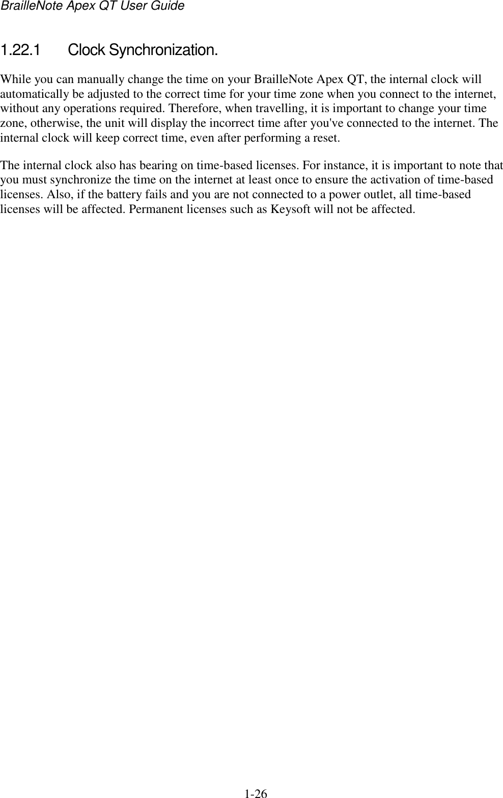 BrailleNote Apex QT User Guide  1-26   1.22.1  Clock Synchronization. While you can manually change the time on your BrailleNote Apex QT, the internal clock will automatically be adjusted to the correct time for your time zone when you connect to the internet, without any operations required. Therefore, when travelling, it is important to change your time zone, otherwise, the unit will display the incorrect time after you&apos;ve connected to the internet. The internal clock will keep correct time, even after performing a reset.  The internal clock also has bearing on time-based licenses. For instance, it is important to note that you must synchronize the time on the internet at least once to ensure the activation of time-based licenses. Also, if the battery fails and you are not connected to a power outlet, all time-based licenses will be affected. Permanent licenses such as Keysoft will not be affected.   
