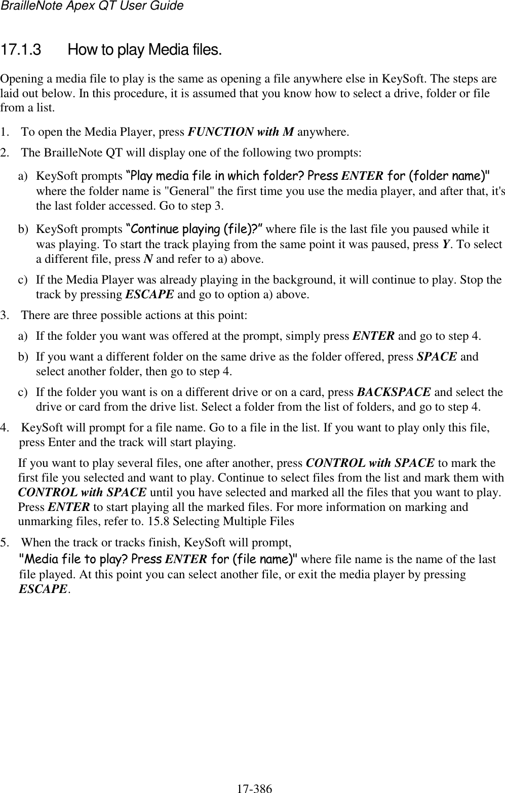 BrailleNote Apex QT User Guide  17-386   17.1.3  How to play Media files. Opening a media file to play is the same as opening a file anywhere else in KeySoft. The steps are laid out below. In this procedure, it is assumed that you know how to select a drive, folder or file from a list. 1. To open the Media Player, press FUNCTION with M anywhere. 2. The BrailleNote QT will display one of the following two prompts: a) KeySoft prompts “Play media file in which folder? Press ENTER for (folder name)&quot; where the folder name is &quot;General&quot; the first time you use the media player, and after that, it&apos;s the last folder accessed. Go to step 3. b) KeySoft prompts “Continue playing (file)?” where file is the last file you paused while it was playing. To start the track playing from the same point it was paused, press Y. To select a different file, press N and refer to a) above. c) If the Media Player was already playing in the background, it will continue to play. Stop the track by pressing ESCAPE and go to option a) above. 3. There are three possible actions at this point: a) If the folder you want was offered at the prompt, simply press ENTER and go to step 4. b) If you want a different folder on the same drive as the folder offered, press SPACE and select another folder, then go to step 4. c) If the folder you want is on a different drive or on a card, press BACKSPACE and select the drive or card from the drive list. Select a folder from the list of folders, and go to step 4. 4. KeySoft will prompt for a file name. Go to a file in the list. If you want to play only this file, press Enter and the track will start playing.  If you want to play several files, one after another, press CONTROL with SPACE to mark the first file you selected and want to play. Continue to select files from the list and mark them with CONTROL with SPACE until you have selected and marked all the files that you want to play. Press ENTER to start playing all the marked files. For more information on marking and unmarking files, refer to. 15.8 Selecting Multiple Files 5. When the track or tracks finish, KeySoft will prompt, &quot;Media file to play? Press ENTER for (file name)&quot; where file name is the name of the last file played. At this point you can select another file, or exit the media player by pressing ESCAPE.  