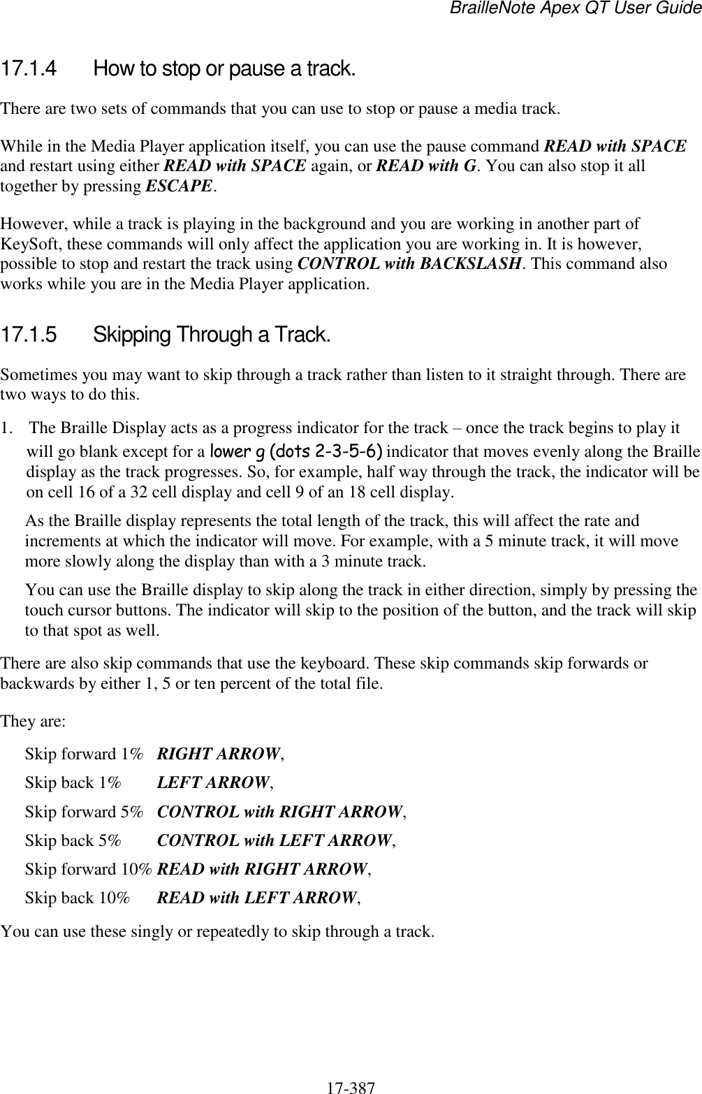 BrailleNote Apex QT User Guide  17-387   17.1.4  How to stop or pause a track. There are two sets of commands that you can use to stop or pause a media track. While in the Media Player application itself, you can use the pause command READ with SPACE and restart using either READ with SPACE again, or READ with G. You can also stop it all together by pressing ESCAPE.  However, while a track is playing in the background and you are working in another part of KeySoft, these commands will only affect the application you are working in. It is however, possible to stop and restart the track using CONTROL with BACKSLASH. This command also works while you are in the Media Player application.   17.1.5  Skipping Through a Track. Sometimes you may want to skip through a track rather than listen to it straight through. There are two ways to do this.  1. The Braille Display acts as a progress indicator for the track – once the track begins to play it will go blank except for a lower g (dots 2-3-5-6) indicator that moves evenly along the Braille display as the track progresses. So, for example, half way through the track, the indicator will be on cell 16 of a 32 cell display and cell 9 of an 18 cell display. As the Braille display represents the total length of the track, this will affect the rate and increments at which the indicator will move. For example, with a 5 minute track, it will move more slowly along the display than with a 3 minute track. You can use the Braille display to skip along the track in either direction, simply by pressing the touch cursor buttons. The indicator will skip to the position of the button, and the track will skip to that spot as well. There are also skip commands that use the keyboard. These skip commands skip forwards or backwards by either 1, 5 or ten percent of the total file. They are: Skip forward 1%  RIGHT ARROW, Skip back 1%   LEFT ARROW, Skip forward 5%   CONTROL with RIGHT ARROW, Skip back 5%   CONTROL with LEFT ARROW, Skip forward 10% READ with RIGHT ARROW, Skip back 10%  READ with LEFT ARROW, You can use these singly or repeatedly to skip through a track.   