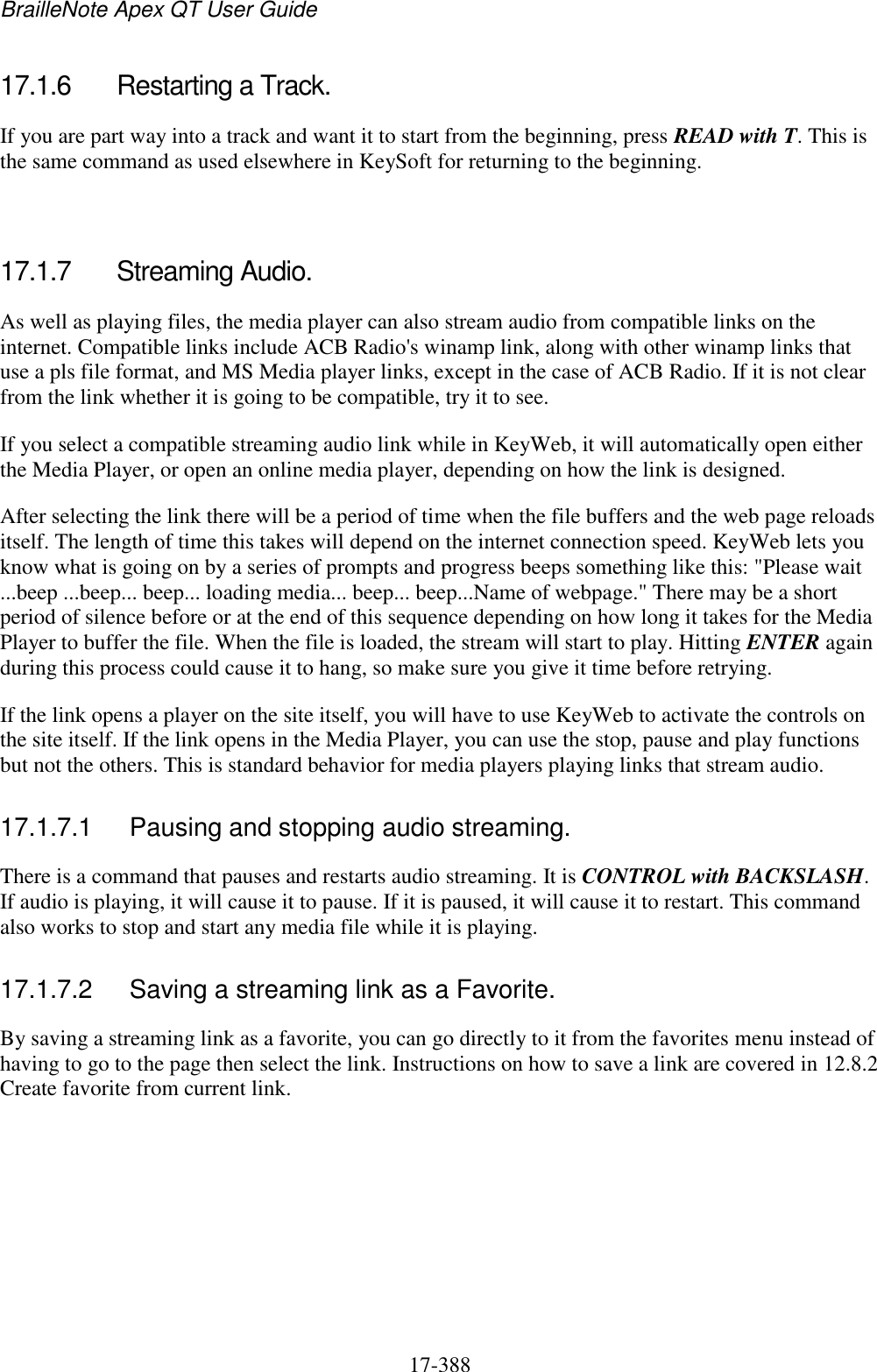 BrailleNote Apex QT User Guide  17-388   17.1.6  Restarting a Track. If you are part way into a track and want it to start from the beginning, press READ with T. This is the same command as used elsewhere in KeySoft for returning to the beginning.   17.1.7  Streaming Audio. As well as playing files, the media player can also stream audio from compatible links on the internet. Compatible links include ACB Radio&apos;s winamp link, along with other winamp links that use a pls file format, and MS Media player links, except in the case of ACB Radio. If it is not clear from the link whether it is going to be compatible, try it to see. If you select a compatible streaming audio link while in KeyWeb, it will automatically open either the Media Player, or open an online media player, depending on how the link is designed.  After selecting the link there will be a period of time when the file buffers and the web page reloads itself. The length of time this takes will depend on the internet connection speed. KeyWeb lets you know what is going on by a series of prompts and progress beeps something like this: &quot;Please wait ...beep ...beep... beep... loading media... beep... beep...Name of webpage.&quot; There may be a short period of silence before or at the end of this sequence depending on how long it takes for the Media Player to buffer the file. When the file is loaded, the stream will start to play. Hitting ENTER again during this process could cause it to hang, so make sure you give it time before retrying. If the link opens a player on the site itself, you will have to use KeyWeb to activate the controls on the site itself. If the link opens in the Media Player, you can use the stop, pause and play functions but not the others. This is standard behavior for media players playing links that stream audio.  17.1.7.1  Pausing and stopping audio streaming. There is a command that pauses and restarts audio streaming. It is CONTROL with BACKSLASH. If audio is playing, it will cause it to pause. If it is paused, it will cause it to restart. This command also works to stop and start any media file while it is playing.  17.1.7.2  Saving a streaming link as a Favorite. By saving a streaming link as a favorite, you can go directly to it from the favorites menu instead of having to go to the page then select the link. Instructions on how to save a link are covered in 12.8.2 Create favorite from current link.    