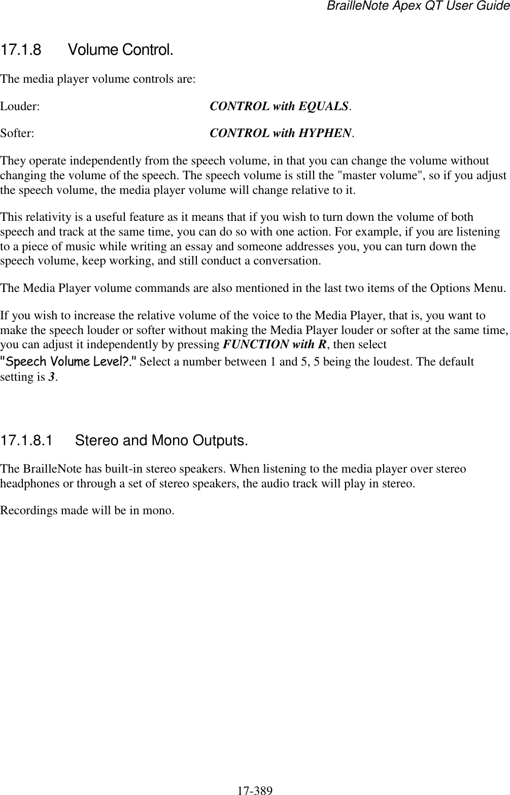 BrailleNote Apex QT User Guide  17-389   17.1.8  Volume Control. The media player volume controls are: Louder:  CONTROL with EQUALS. Softer:  CONTROL with HYPHEN. They operate independently from the speech volume, in that you can change the volume without changing the volume of the speech. The speech volume is still the &quot;master volume&quot;, so if you adjust the speech volume, the media player volume will change relative to it.  This relativity is a useful feature as it means that if you wish to turn down the volume of both speech and track at the same time, you can do so with one action. For example, if you are listening to a piece of music while writing an essay and someone addresses you, you can turn down the speech volume, keep working, and still conduct a conversation. The Media Player volume commands are also mentioned in the last two items of the Options Menu. If you wish to increase the relative volume of the voice to the Media Player, that is, you want to make the speech louder or softer without making the Media Player louder or softer at the same time, you can adjust it independently by pressing FUNCTION with R, then select &quot;Speech Volume Level?.&quot; Select a number between 1 and 5, 5 being the loudest. The default setting is 3.    17.1.8.1  Stereo and Mono Outputs. The BrailleNote has built-in stereo speakers. When listening to the media player over stereo headphones or through a set of stereo speakers, the audio track will play in stereo.  Recordings made will be in mono.  