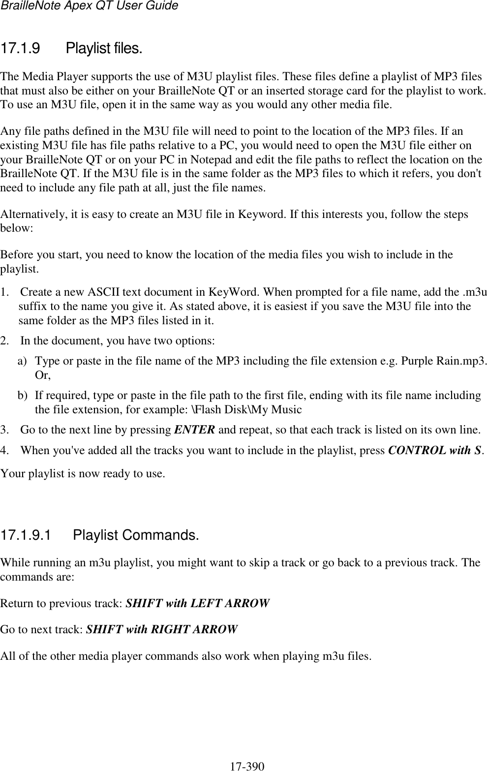 BrailleNote Apex QT User Guide  17-390   17.1.9  Playlist files. The Media Player supports the use of M3U playlist files. These files define a playlist of MP3 files that must also be either on your BrailleNote QT or an inserted storage card for the playlist to work. To use an M3U file, open it in the same way as you would any other media file.  Any file paths defined in the M3U file will need to point to the location of the MP3 files. If an existing M3U file has file paths relative to a PC, you would need to open the M3U file either on your BrailleNote QT or on your PC in Notepad and edit the file paths to reflect the location on the BrailleNote QT. If the M3U file is in the same folder as the MP3 files to which it refers, you don&apos;t need to include any file path at all, just the file names. Alternatively, it is easy to create an M3U file in Keyword. If this interests you, follow the steps below: Before you start, you need to know the location of the media files you wish to include in the playlist. 1. Create a new ASCII text document in KeyWord. When prompted for a file name, add the .m3u suffix to the name you give it. As stated above, it is easiest if you save the M3U file into the same folder as the MP3 files listed in it. 2. In the document, you have two options: a) Type or paste in the file name of the MP3 including the file extension e.g. Purple Rain.mp3. Or, b) If required, type or paste in the file path to the first file, ending with its file name including the file extension, for example: \Flash Disk\My Music 3. Go to the next line by pressing ENTER and repeat, so that each track is listed on its own line. 4. When you&apos;ve added all the tracks you want to include in the playlist, press CONTROL with S.  Your playlist is now ready to use.    17.1.9.1  Playlist Commands. While running an m3u playlist, you might want to skip a track or go back to a previous track. The commands are: Return to previous track: SHIFT with LEFT ARROW Go to next track: SHIFT with RIGHT ARROW All of the other media player commands also work when playing m3u files.  