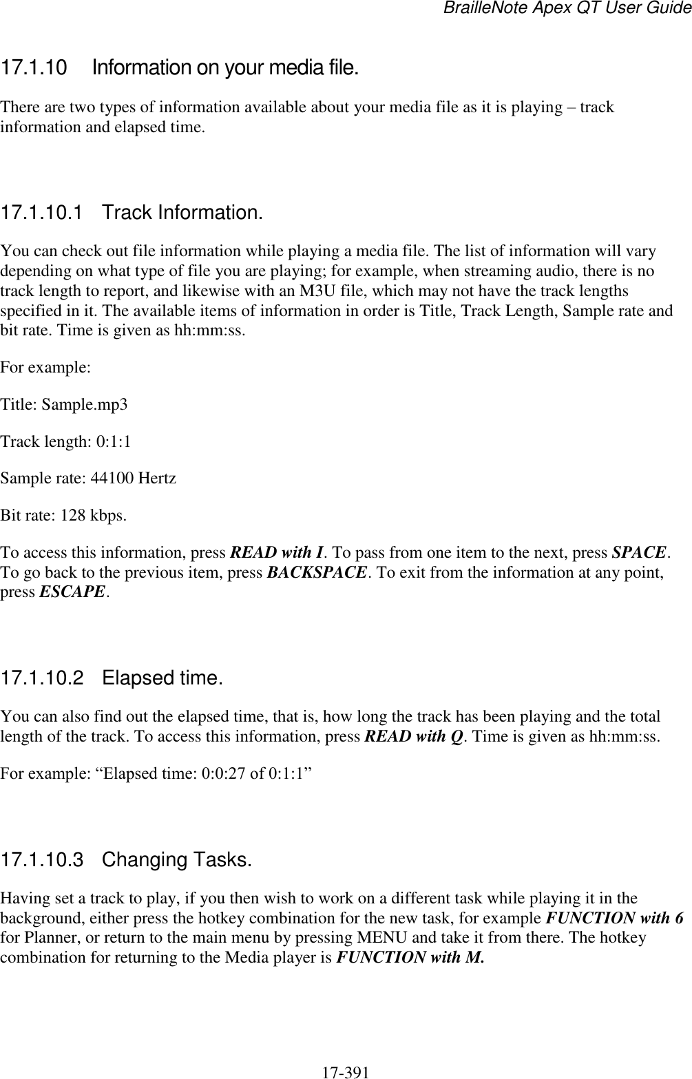 BrailleNote Apex QT User Guide  17-391   17.1.10  Information on your media file. There are two types of information available about your media file as it is playing – track information and elapsed time.   17.1.10.1  Track Information. You can check out file information while playing a media file. The list of information will vary depending on what type of file you are playing; for example, when streaming audio, there is no track length to report, and likewise with an M3U file, which may not have the track lengths specified in it. The available items of information in order is Title, Track Length, Sample rate and bit rate. Time is given as hh:mm:ss. For example: Title: Sample.mp3 Track length: 0:1:1 Sample rate: 44100 Hertz Bit rate: 128 kbps. To access this information, press READ with I. To pass from one item to the next, press SPACE. To go back to the previous item, press BACKSPACE. To exit from the information at any point, press ESCAPE.   17.1.10.2  Elapsed time. You can also find out the elapsed time, that is, how long the track has been playing and the total length of the track. To access this information, press READ with Q. Time is given as hh:mm:ss. For example: “Elapsed time: 0:0:27 of 0:1:1”   17.1.10.3  Changing Tasks. Having set a track to play, if you then wish to work on a different task while playing it in the background, either press the hotkey combination for the new task, for example FUNCTION with 6 for Planner, or return to the main menu by pressing MENU and take it from there. The hotkey combination for returning to the Media player is FUNCTION with M.   