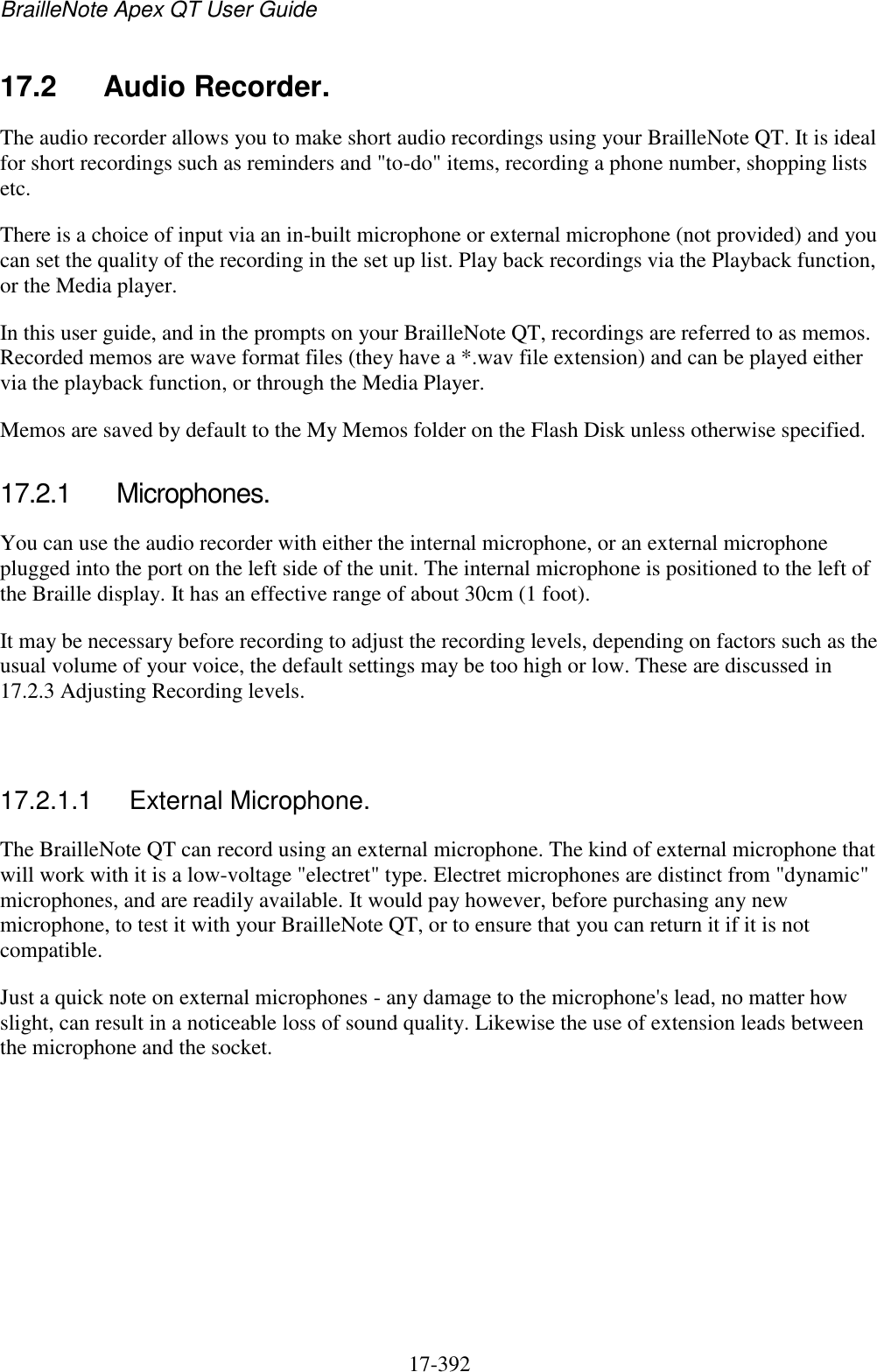 BrailleNote Apex QT User Guide  17-392   17.2  Audio Recorder. The audio recorder allows you to make short audio recordings using your BrailleNote QT. It is ideal for short recordings such as reminders and &quot;to-do&quot; items, recording a phone number, shopping lists etc. There is a choice of input via an in-built microphone or external microphone (not provided) and you can set the quality of the recording in the set up list. Play back recordings via the Playback function, or the Media player. In this user guide, and in the prompts on your BrailleNote QT, recordings are referred to as memos. Recorded memos are wave format files (they have a *.wav file extension) and can be played either via the playback function, or through the Media Player. Memos are saved by default to the My Memos folder on the Flash Disk unless otherwise specified.  17.2.1  Microphones. You can use the audio recorder with either the internal microphone, or an external microphone plugged into the port on the left side of the unit. The internal microphone is positioned to the left of the Braille display. It has an effective range of about 30cm (1 foot). It may be necessary before recording to adjust the recording levels, depending on factors such as the usual volume of your voice, the default settings may be too high or low. These are discussed in 17.2.3 Adjusting Recording levels.   17.2.1.1  External Microphone. The BrailleNote QT can record using an external microphone. The kind of external microphone that will work with it is a low-voltage &quot;electret&quot; type. Electret microphones are distinct from &quot;dynamic&quot; microphones, and are readily available. It would pay however, before purchasing any new microphone, to test it with your BrailleNote QT, or to ensure that you can return it if it is not compatible.  Just a quick note on external microphones - any damage to the microphone&apos;s lead, no matter how slight, can result in a noticeable loss of sound quality. Likewise the use of extension leads between the microphone and the socket.   