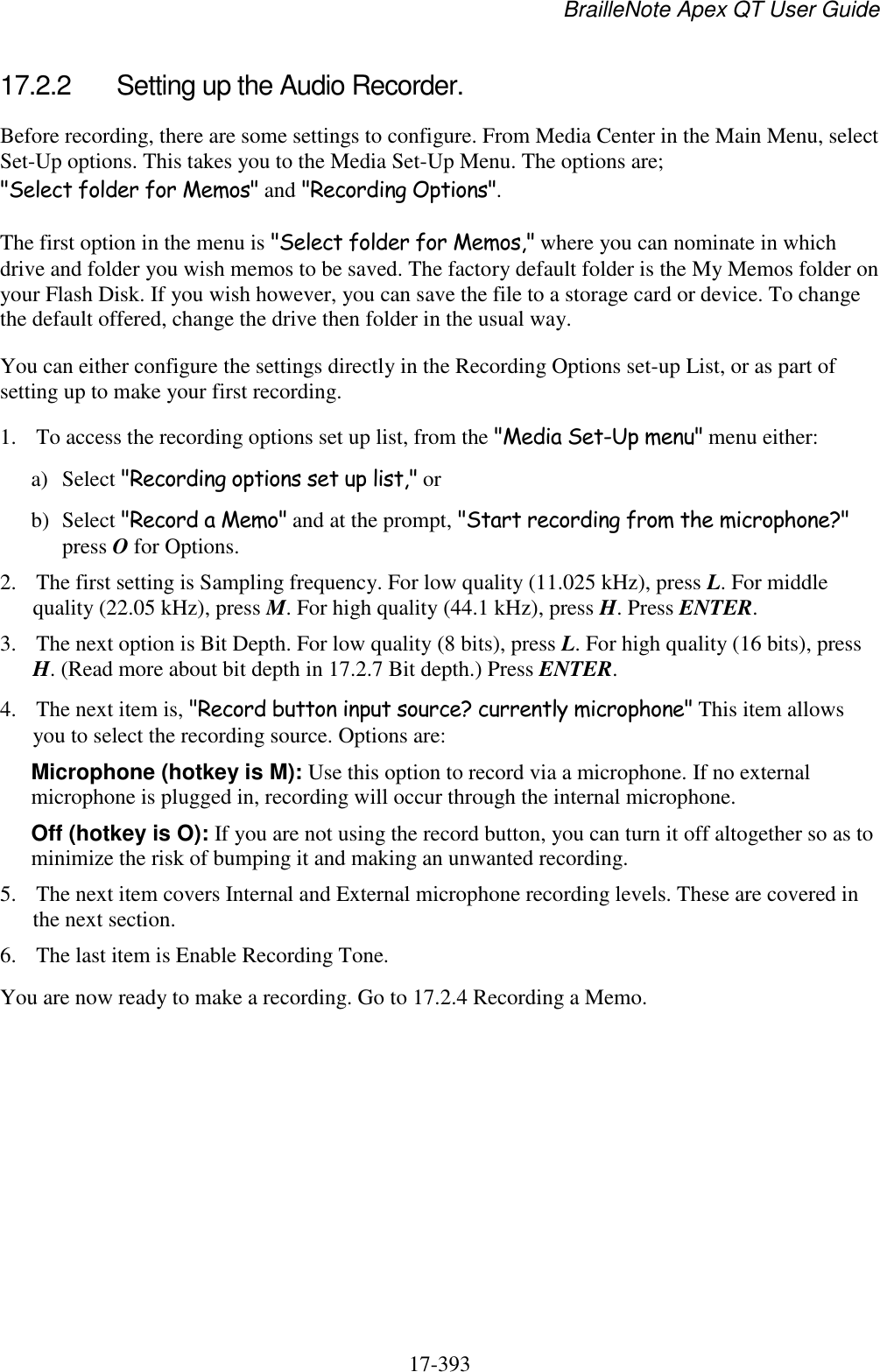 BrailleNote Apex QT User Guide  17-393   17.2.2  Setting up the Audio Recorder. Before recording, there are some settings to configure. From Media Center in the Main Menu, select Set-Up options. This takes you to the Media Set-Up Menu. The options are; &quot;Select folder for Memos&quot; and &quot;Recording Options&quot;. The first option in the menu is &quot;Select folder for Memos,&quot; where you can nominate in which drive and folder you wish memos to be saved. The factory default folder is the My Memos folder on your Flash Disk. If you wish however, you can save the file to a storage card or device. To change the default offered, change the drive then folder in the usual way. You can either configure the settings directly in the Recording Options set-up List, or as part of setting up to make your first recording. 1. To access the recording options set up list, from the &quot;Media Set-Up menu&quot; menu either: a) Select &quot;Recording options set up list,&quot; or b) Select &quot;Record a Memo&quot; and at the prompt, &quot;Start recording from the microphone?&quot; press O for Options. 2. The first setting is Sampling frequency. For low quality (11.025 kHz), press L. For middle quality (22.05 kHz), press M. For high quality (44.1 kHz), press H. Press ENTER.  3. The next option is Bit Depth. For low quality (8 bits), press L. For high quality (16 bits), press H. (Read more about bit depth in 17.2.7 Bit depth.) Press ENTER. 4. The next item is, &quot;Record button input source? currently microphone&quot; This item allows you to select the recording source. Options are:  Microphone (hotkey is M): Use this option to record via a microphone. If no external microphone is plugged in, recording will occur through the internal microphone. Off (hotkey is O): If you are not using the record button, you can turn it off altogether so as to minimize the risk of bumping it and making an unwanted recording. 5. The next item covers Internal and External microphone recording levels. These are covered in the next section. 6. The last item is Enable Recording Tone.  You are now ready to make a recording. Go to 17.2.4 Recording a Memo.  