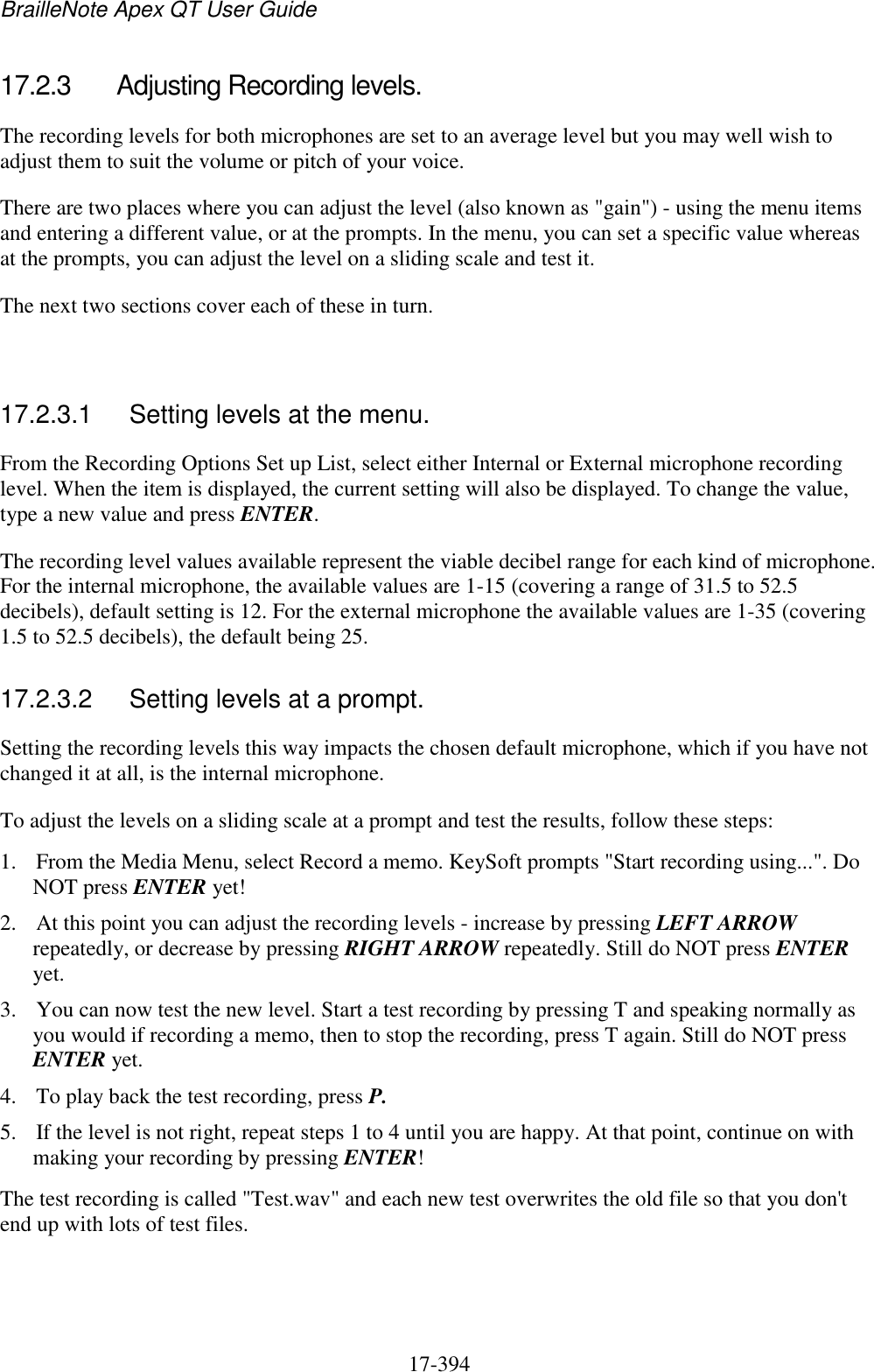 BrailleNote Apex QT User Guide  17-394   17.2.3  Adjusting Recording levels. The recording levels for both microphones are set to an average level but you may well wish to adjust them to suit the volume or pitch of your voice. There are two places where you can adjust the level (also known as &quot;gain&quot;) - using the menu items and entering a different value, or at the prompts. In the menu, you can set a specific value whereas at the prompts, you can adjust the level on a sliding scale and test it. The next two sections cover each of these in turn.   17.2.3.1  Setting levels at the menu. From the Recording Options Set up List, select either Internal or External microphone recording level. When the item is displayed, the current setting will also be displayed. To change the value, type a new value and press ENTER. The recording level values available represent the viable decibel range for each kind of microphone. For the internal microphone, the available values are 1-15 (covering a range of 31.5 to 52.5 decibels), default setting is 12. For the external microphone the available values are 1-35 (covering 1.5 to 52.5 decibels), the default being 25.   17.2.3.2  Setting levels at a prompt. Setting the recording levels this way impacts the chosen default microphone, which if you have not changed it at all, is the internal microphone.  To adjust the levels on a sliding scale at a prompt and test the results, follow these steps: 1. From the Media Menu, select Record a memo. KeySoft prompts &quot;Start recording using...&quot;. Do NOT press ENTER yet! 2. At this point you can adjust the recording levels - increase by pressing LEFT ARROW repeatedly, or decrease by pressing RIGHT ARROW repeatedly. Still do NOT press ENTER yet. 3. You can now test the new level. Start a test recording by pressing T and speaking normally as you would if recording a memo, then to stop the recording, press T again. Still do NOT press ENTER yet. 4. To play back the test recording, press P.  5. If the level is not right, repeat steps 1 to 4 until you are happy. At that point, continue on with making your recording by pressing ENTER! The test recording is called &quot;Test.wav&quot; and each new test overwrites the old file so that you don&apos;t end up with lots of test files.   