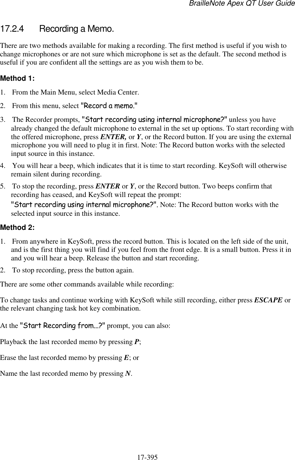 BrailleNote Apex QT User Guide  17-395   17.2.4  Recording a Memo. There are two methods available for making a recording. The first method is useful if you wish to change microphones or are not sure which microphone is set as the default. The second method is useful if you are confident all the settings are as you wish them to be. Method 1: 1. From the Main Menu, select Media Center.  2. From this menu, select &quot;Record a memo.&quot; 3. The Recorder prompts, &quot;Start recording using internal microphone?&quot; unless you have already changed the default microphone to external in the set up options. To start recording with the offered microphone, press ENTER, or Y, or the Record button. If you are using the external microphone you will need to plug it in first. Note: The Record button works with the selected input source in this instance. 4. You will hear a beep, which indicates that it is time to start recording. KeySoft will otherwise remain silent during recording. 5. To stop the recording, press ENTER or Y, or the Record button. Two beeps confirm that recording has ceased, and KeySoft will repeat the prompt: &quot;Start recording using internal microphone?&quot;. Note: The Record button works with the selected input source in this instance. Method 2: 1. From anywhere in KeySoft, press the record button. This is located on the left side of the unit, and is the first thing you will find if you feel from the front edge. It is a small button. Press it in and you will hear a beep. Release the button and start recording. 2. To stop recording, press the button again. There are some other commands available while recording: To change tasks and continue working with KeySoft while still recording, either press ESCAPE or the relevant changing task hot key combination. At the &quot;Start Recording from...?&quot; prompt, you can also: Playback the last recorded memo by pressing P; Erase the last recorded memo by pressing E; or Name the last recorded memo by pressing N.  