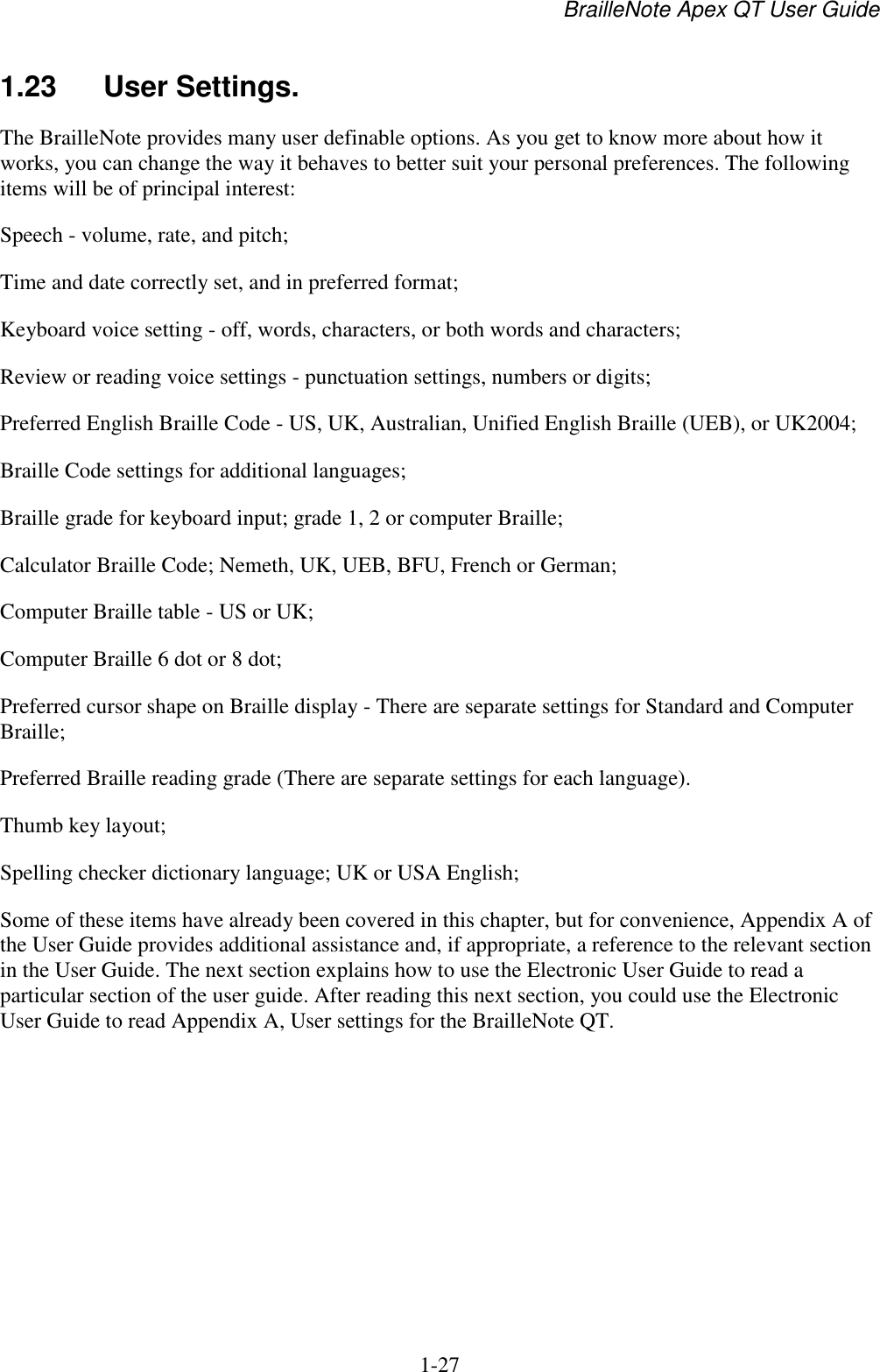 BrailleNote Apex QT User Guide  1-27   1.23  User Settings. The BrailleNote provides many user definable options. As you get to know more about how it works, you can change the way it behaves to better suit your personal preferences. The following items will be of principal interest: Speech - volume, rate, and pitch; Time and date correctly set, and in preferred format; Keyboard voice setting - off, words, characters, or both words and characters; Review or reading voice settings - punctuation settings, numbers or digits; Preferred English Braille Code - US, UK, Australian, Unified English Braille (UEB), or UK2004;  Braille Code settings for additional languages; Braille grade for keyboard input; grade 1, 2 or computer Braille; Calculator Braille Code; Nemeth, UK, UEB, BFU, French or German; Computer Braille table - US or UK;  Computer Braille 6 dot or 8 dot; Preferred cursor shape on Braille display - There are separate settings for Standard and Computer Braille; Preferred Braille reading grade (There are separate settings for each language). Thumb key layout; Spelling checker dictionary language; UK or USA English; Some of these items have already been covered in this chapter, but for convenience, Appendix A of the User Guide provides additional assistance and, if appropriate, a reference to the relevant section in the User Guide. The next section explains how to use the Electronic User Guide to read a particular section of the user guide. After reading this next section, you could use the Electronic User Guide to read Appendix A, User settings for the BrailleNote QT.   