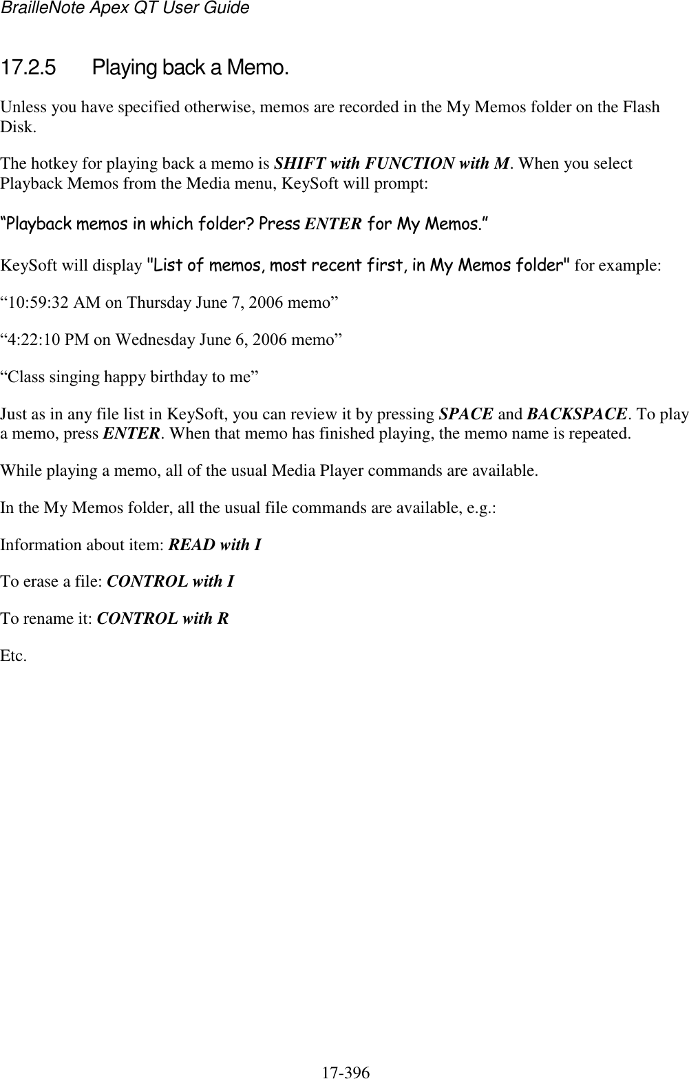 BrailleNote Apex QT User Guide  17-396   17.2.5  Playing back a Memo. Unless you have specified otherwise, memos are recorded in the My Memos folder on the Flash Disk. The hotkey for playing back a memo is SHIFT with FUNCTION with M. When you select Playback Memos from the Media menu, KeySoft will prompt: “Playback memos in which folder? Press ENTER for My Memos.” KeySoft will display &quot;List of memos, most recent first, in My Memos folder&quot; for example: “10:59:32 AM on Thursday June 7, 2006 memo” “4:22:10 PM on Wednesday June 6, 2006 memo” “Class singing happy birthday to me” Just as in any file list in KeySoft, you can review it by pressing SPACE and BACKSPACE. To play a memo, press ENTER. When that memo has finished playing, the memo name is repeated. While playing a memo, all of the usual Media Player commands are available. In the My Memos folder, all the usual file commands are available, e.g.: Information about item: READ with I To erase a file: CONTROL with I To rename it: CONTROL with R Etc.    