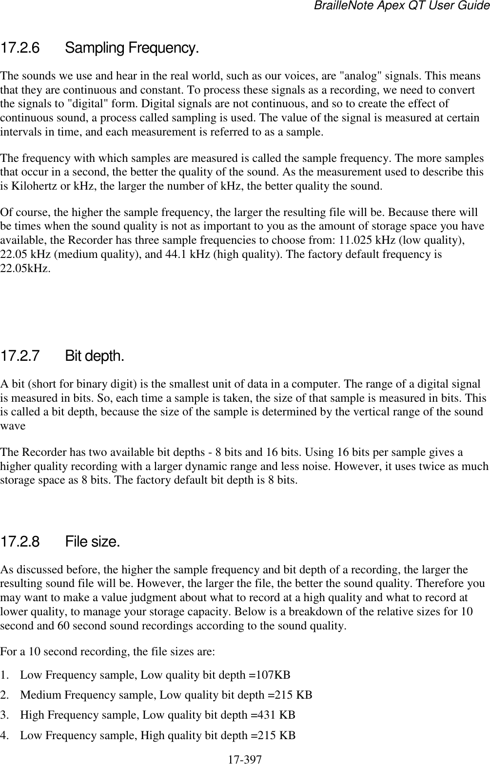 BrailleNote Apex QT User Guide  17-397   17.2.6  Sampling Frequency. The sounds we use and hear in the real world, such as our voices, are &quot;analog&quot; signals. This means that they are continuous and constant. To process these signals as a recording, we need to convert the signals to &quot;digital&quot; form. Digital signals are not continuous, and so to create the effect of continuous sound, a process called sampling is used. The value of the signal is measured at certain intervals in time, and each measurement is referred to as a sample.  The frequency with which samples are measured is called the sample frequency. The more samples that occur in a second, the better the quality of the sound. As the measurement used to describe this is Kilohertz or kHz, the larger the number of kHz, the better quality the sound.  Of course, the higher the sample frequency, the larger the resulting file will be. Because there will be times when the sound quality is not as important to you as the amount of storage space you have available, the Recorder has three sample frequencies to choose from: 11.025 kHz (low quality), 22.05 kHz (medium quality), and 44.1 kHz (high quality). The factory default frequency is 22.05kHz.    17.2.7  Bit depth. A bit (short for binary digit) is the smallest unit of data in a computer. The range of a digital signal is measured in bits. So, each time a sample is taken, the size of that sample is measured in bits. This is called a bit depth, because the size of the sample is determined by the vertical range of the sound wave The Recorder has two available bit depths - 8 bits and 16 bits. Using 16 bits per sample gives a higher quality recording with a larger dynamic range and less noise. However, it uses twice as much storage space as 8 bits. The factory default bit depth is 8 bits.   17.2.8  File size. As discussed before, the higher the sample frequency and bit depth of a recording, the larger the resulting sound file will be. However, the larger the file, the better the sound quality. Therefore you may want to make a value judgment about what to record at a high quality and what to record at lower quality, to manage your storage capacity. Below is a breakdown of the relative sizes for 10 second and 60 second sound recordings according to the sound quality. For a 10 second recording, the file sizes are: 1. Low Frequency sample, Low quality bit depth =107KB 2. Medium Frequency sample, Low quality bit depth =215 KB 3. High Frequency sample, Low quality bit depth =431 KB 4. Low Frequency sample, High quality bit depth =215 KB 