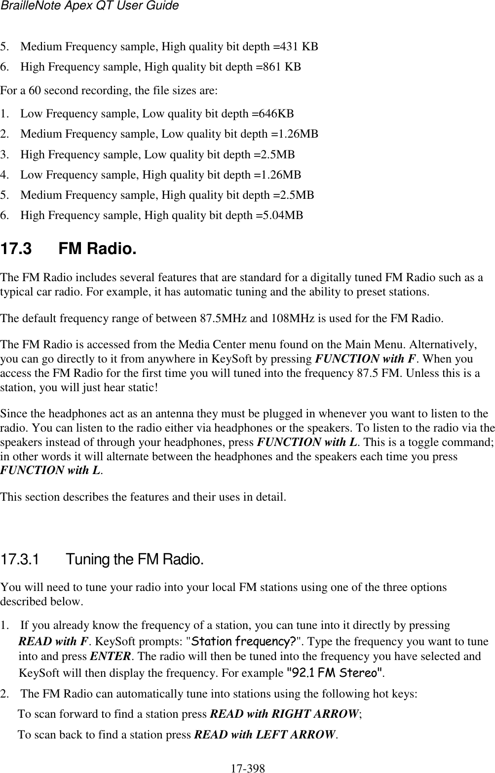 BrailleNote Apex QT User Guide  17-398   5. Medium Frequency sample, High quality bit depth =431 KB 6. High Frequency sample, High quality bit depth =861 KB For a 60 second recording, the file sizes are: 1. Low Frequency sample, Low quality bit depth =646KB 2. Medium Frequency sample, Low quality bit depth =1.26MB 3. High Frequency sample, Low quality bit depth =2.5MB 4. Low Frequency sample, High quality bit depth =1.26MB 5. Medium Frequency sample, High quality bit depth =2.5MB 6. High Frequency sample, High quality bit depth =5.04MB  17.3  FM Radio. The FM Radio includes several features that are standard for a digitally tuned FM Radio such as a typical car radio. For example, it has automatic tuning and the ability to preset stations.  The default frequency range of between 87.5MHz and 108MHz is used for the FM Radio. The FM Radio is accessed from the Media Center menu found on the Main Menu. Alternatively, you can go directly to it from anywhere in KeySoft by pressing FUNCTION with F. When you access the FM Radio for the first time you will tuned into the frequency 87.5 FM. Unless this is a station, you will just hear static! Since the headphones act as an antenna they must be plugged in whenever you want to listen to the radio. You can listen to the radio either via headphones or the speakers. To listen to the radio via the speakers instead of through your headphones, press FUNCTION with L. This is a toggle command; in other words it will alternate between the headphones and the speakers each time you press FUNCTION with L. This section describes the features and their uses in detail.   17.3.1  Tuning the FM Radio. You will need to tune your radio into your local FM stations using one of the three options described below.  1. If you already know the frequency of a station, you can tune into it directly by pressing READ with F. KeySoft prompts: &quot;Station frequency?&quot;. Type the frequency you want to tune into and press ENTER. The radio will then be tuned into the frequency you have selected and KeySoft will then display the frequency. For example &quot;92.1 FM Stereo&quot;. 2. The FM Radio can automatically tune into stations using the following hot keys: To scan forward to find a station press READ with RIGHT ARROW; To scan back to find a station press READ with LEFT ARROW. 