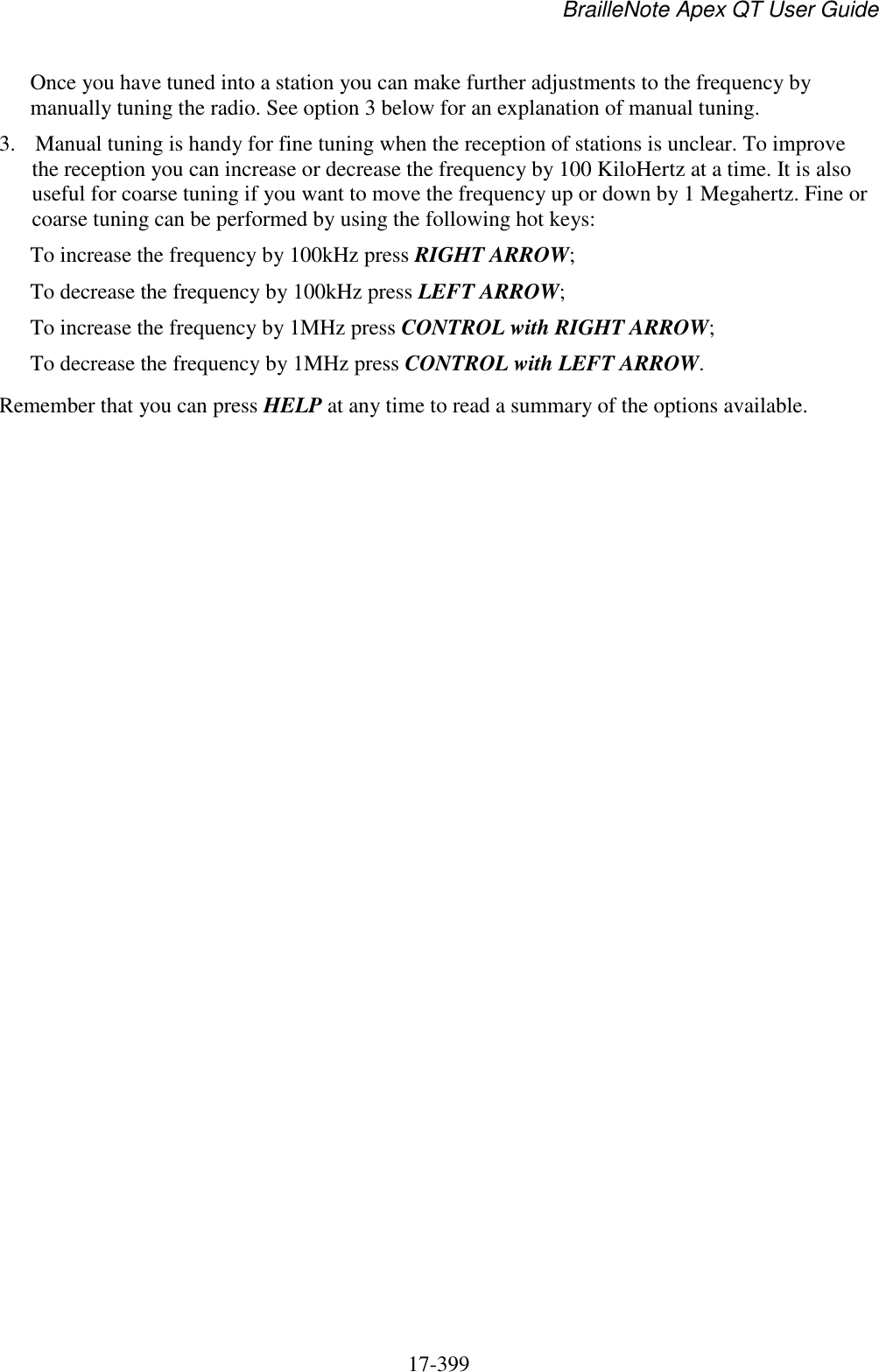 BrailleNote Apex QT User Guide  17-399   Once you have tuned into a station you can make further adjustments to the frequency by manually tuning the radio. See option 3 below for an explanation of manual tuning. 3. Manual tuning is handy for fine tuning when the reception of stations is unclear. To improve the reception you can increase or decrease the frequency by 100 KiloHertz at a time. It is also useful for coarse tuning if you want to move the frequency up or down by 1 Megahertz. Fine or coarse tuning can be performed by using the following hot keys:  To increase the frequency by 100kHz press RIGHT ARROW; To decrease the frequency by 100kHz press LEFT ARROW; To increase the frequency by 1MHz press CONTROL with RIGHT ARROW; To decrease the frequency by 1MHz press CONTROL with LEFT ARROW. Remember that you can press HELP at any time to read a summary of the options available.          