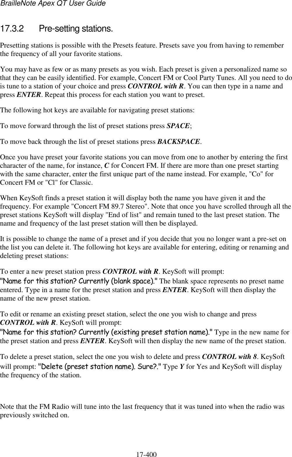 BrailleNote Apex QT User Guide  17-400   17.3.2  Pre-setting stations. Presetting stations is possible with the Presets feature. Presets save you from having to remember the frequency of all your favorite stations.  You may have as few or as many presets as you wish. Each preset is given a personalized name so that they can be easily identified. For example, Concert FM or Cool Party Tunes. All you need to do is tune to a station of your choice and press CONTROL with R. You can then type in a name and press ENTER. Repeat this process for each station you want to preset.  The following hot keys are available for navigating preset stations:   To move forward through the list of preset stations press SPACE; To move back through the list of preset stations press BACKSPACE. Once you have preset your favorite stations you can move from one to another by entering the first character of the name, for instance, C for Concert FM. If there are more than one preset starting with the same character, enter the first unique part of the name instead. For example, &quot;Co&quot; for Concert FM or &quot;Cl&quot; for Classic. When KeySoft finds a preset station it will display both the name you have given it and the frequency. For example &quot;Concert FM 89.7 Stereo&quot;. Note that once you have scrolled through all the preset stations KeySoft will display &quot;End of list&quot; and remain tuned to the last preset station. The name and frequency of the last preset station will then be displayed. It is possible to change the name of a preset and if you decide that you no longer want a pre-set on the list you can delete it. The following hot keys are available for entering, editing or renaming and deleting preset stations: To enter a new preset station press CONTROL with R. KeySoft will prompt: &quot;Name for this station? Currently (blank space).&quot; The blank space represents no preset name entered. Type in a name for the preset station and press ENTER. KeySoft will then display the name of the new preset station. To edit or rename an existing preset station, select the one you wish to change and press CONTROL with R. KeySoft will prompt: &quot;Name for this station? Currently (existing preset station name).&quot; Type in the new name for the preset station and press ENTER. KeySoft will then display the new name of the preset station. To delete a preset station, select the one you wish to delete and press CONTROL with 8. KeySoft will prompt: &quot;Delete (preset station name). Sure?.&quot; Type Y for Yes and KeySoft will display the frequency of the station.  Note that the FM Radio will tune into the last frequency that it was tuned into when the radio was previously switched on.  