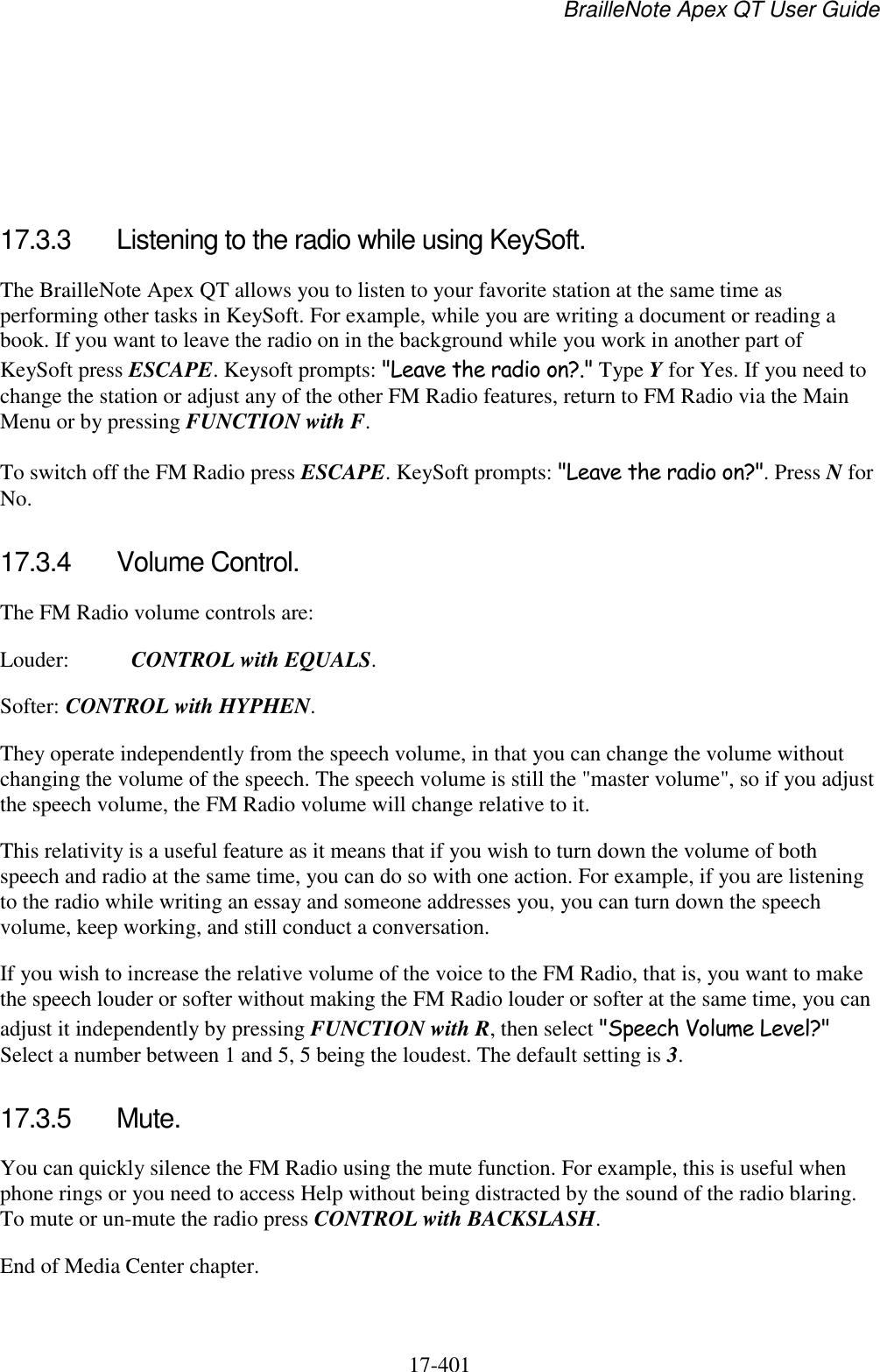 BrailleNote Apex QT User Guide  17-401       17.3.3  Listening to the radio while using KeySoft. The BrailleNote Apex QT allows you to listen to your favorite station at the same time as performing other tasks in KeySoft. For example, while you are writing a document or reading a book. If you want to leave the radio on in the background while you work in another part of KeySoft press ESCAPE. Keysoft prompts: &quot;Leave the radio on?.&quot; Type Y for Yes. If you need to change the station or adjust any of the other FM Radio features, return to FM Radio via the Main Menu or by pressing FUNCTION with F. To switch off the FM Radio press ESCAPE. KeySoft prompts: &quot;Leave the radio on?&quot;. Press N for No.   17.3.4  Volume Control. The FM Radio volume controls are: Louder:  CONTROL with EQUALS. Softer: CONTROL with HYPHEN. They operate independently from the speech volume, in that you can change the volume without changing the volume of the speech. The speech volume is still the &quot;master volume&quot;, so if you adjust the speech volume, the FM Radio volume will change relative to it. This relativity is a useful feature as it means that if you wish to turn down the volume of both speech and radio at the same time, you can do so with one action. For example, if you are listening to the radio while writing an essay and someone addresses you, you can turn down the speech volume, keep working, and still conduct a conversation. If you wish to increase the relative volume of the voice to the FM Radio, that is, you want to make the speech louder or softer without making the FM Radio louder or softer at the same time, you can adjust it independently by pressing FUNCTION with R, then select &quot;Speech Volume Level?&quot; Select a number between 1 and 5, 5 being the loudest. The default setting is 3.   17.3.5  Mute. You can quickly silence the FM Radio using the mute function. For example, this is useful when phone rings or you need to access Help without being distracted by the sound of the radio blaring. To mute or un-mute the radio press CONTROL with BACKSLASH. End of Media Center chapter.  