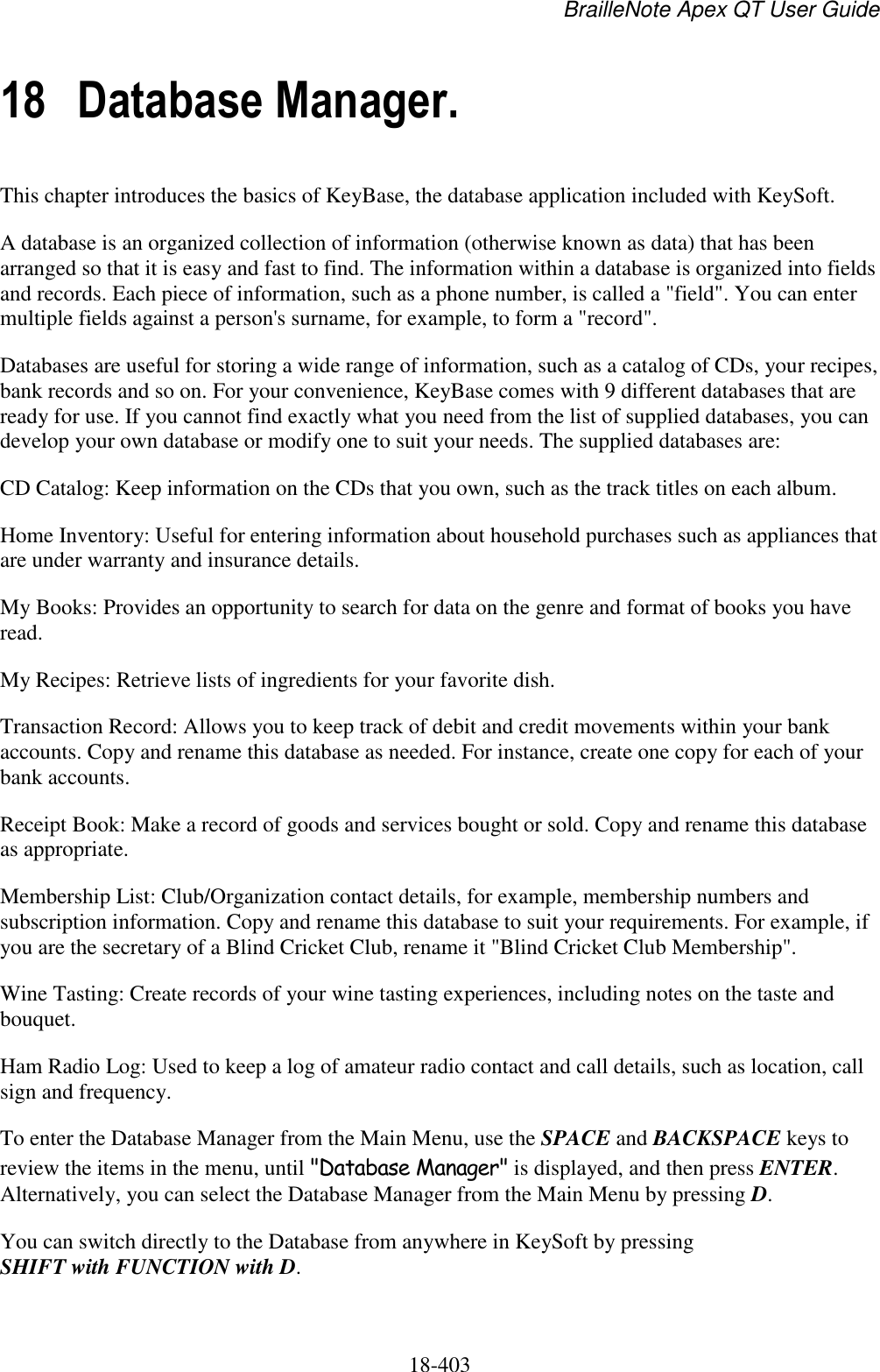 BrailleNote Apex QT User Guide  18-403   18 Database Manager. This chapter introduces the basics of KeyBase, the database application included with KeySoft. A database is an organized collection of information (otherwise known as data) that has been arranged so that it is easy and fast to find. The information within a database is organized into fields and records. Each piece of information, such as a phone number, is called a &quot;field&quot;. You can enter multiple fields against a person&apos;s surname, for example, to form a &quot;record&quot;.  Databases are useful for storing a wide range of information, such as a catalog of CDs, your recipes, bank records and so on. For your convenience, KeyBase comes with 9 different databases that are ready for use. If you cannot find exactly what you need from the list of supplied databases, you can develop your own database or modify one to suit your needs. The supplied databases are: CD Catalog: Keep information on the CDs that you own, such as the track titles on each album. Home Inventory: Useful for entering information about household purchases such as appliances that are under warranty and insurance details. My Books: Provides an opportunity to search for data on the genre and format of books you have read. My Recipes: Retrieve lists of ingredients for your favorite dish. Transaction Record: Allows you to keep track of debit and credit movements within your bank accounts. Copy and rename this database as needed. For instance, create one copy for each of your bank accounts. Receipt Book: Make a record of goods and services bought or sold. Copy and rename this database as appropriate. Membership List: Club/Organization contact details, for example, membership numbers and subscription information. Copy and rename this database to suit your requirements. For example, if you are the secretary of a Blind Cricket Club, rename it &quot;Blind Cricket Club Membership&quot;. Wine Tasting: Create records of your wine tasting experiences, including notes on the taste and bouquet. Ham Radio Log: Used to keep a log of amateur radio contact and call details, such as location, call sign and frequency. To enter the Database Manager from the Main Menu, use the SPACE and BACKSPACE keys to review the items in the menu, until &quot;Database Manager&quot; is displayed, and then press ENTER. Alternatively, you can select the Database Manager from the Main Menu by pressing D. You can switch directly to the Database from anywhere in KeySoft by pressing SHIFT with FUNCTION with D. 