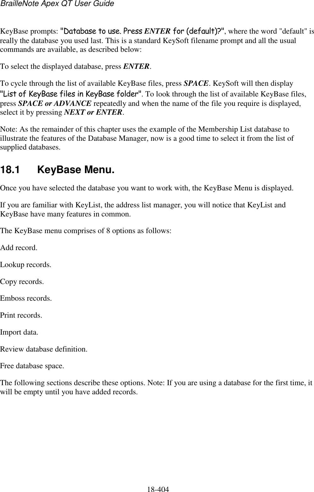 BrailleNote Apex QT User Guide  18-404   KeyBase prompts: &quot;Database to use. Press ENTER for (default)?&quot;, where the word &quot;default&quot; is really the database you used last. This is a standard KeySoft filename prompt and all the usual commands are available, as described below: To select the displayed database, press ENTER. To cycle through the list of available KeyBase files, press SPACE. KeySoft will then display &quot;List of KeyBase files in KeyBase folder&quot;. To look through the list of available KeyBase files, press SPACE or ADVANCE repeatedly and when the name of the file you require is displayed, select it by pressing NEXT or ENTER. Note: As the remainder of this chapter uses the example of the Membership List database to illustrate the features of the Database Manager, now is a good time to select it from the list of supplied databases. 18.1  KeyBase Menu. Once you have selected the database you want to work with, the KeyBase Menu is displayed. If you are familiar with KeyList, the address list manager, you will notice that KeyList and KeyBase have many features in common. The KeyBase menu comprises of 8 options as follows: Add record. Lookup records. Copy records. Emboss records. Print records. Import data. Review database definition. Free database space. The following sections describe these options. Note: If you are using a database for the first time, it will be empty until you have added records.     