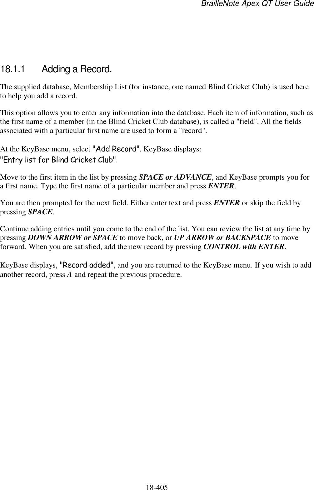 BrailleNote Apex QT User Guide  18-405      18.1.1  Adding a Record. The supplied database, Membership List (for instance, one named Blind Cricket Club) is used here to help you add a record. This option allows you to enter any information into the database. Each item of information, such as the first name of a member (in the Blind Cricket Club database), is called a &quot;field&quot;. All the fields associated with a particular first name are used to form a &quot;record&quot;. At the KeyBase menu, select &quot;Add Record&quot;. KeyBase displays: &quot;Entry list for Blind Cricket Club&quot;. Move to the first item in the list by pressing SPACE or ADVANCE, and KeyBase prompts you for a first name. Type the first name of a particular member and press ENTER. You are then prompted for the next field. Either enter text and press ENTER or skip the field by pressing SPACE.  Continue adding entries until you come to the end of the list. You can review the list at any time by pressing DOWN ARROW or SPACE to move back, or UP ARROW or BACKSPACE to move forward. When you are satisfied, add the new record by pressing CONTROL with ENTER. KeyBase displays, &quot;Record added&quot;, and you are returned to the KeyBase menu. If you wish to add another record, press A and repeat the previous procedure.   