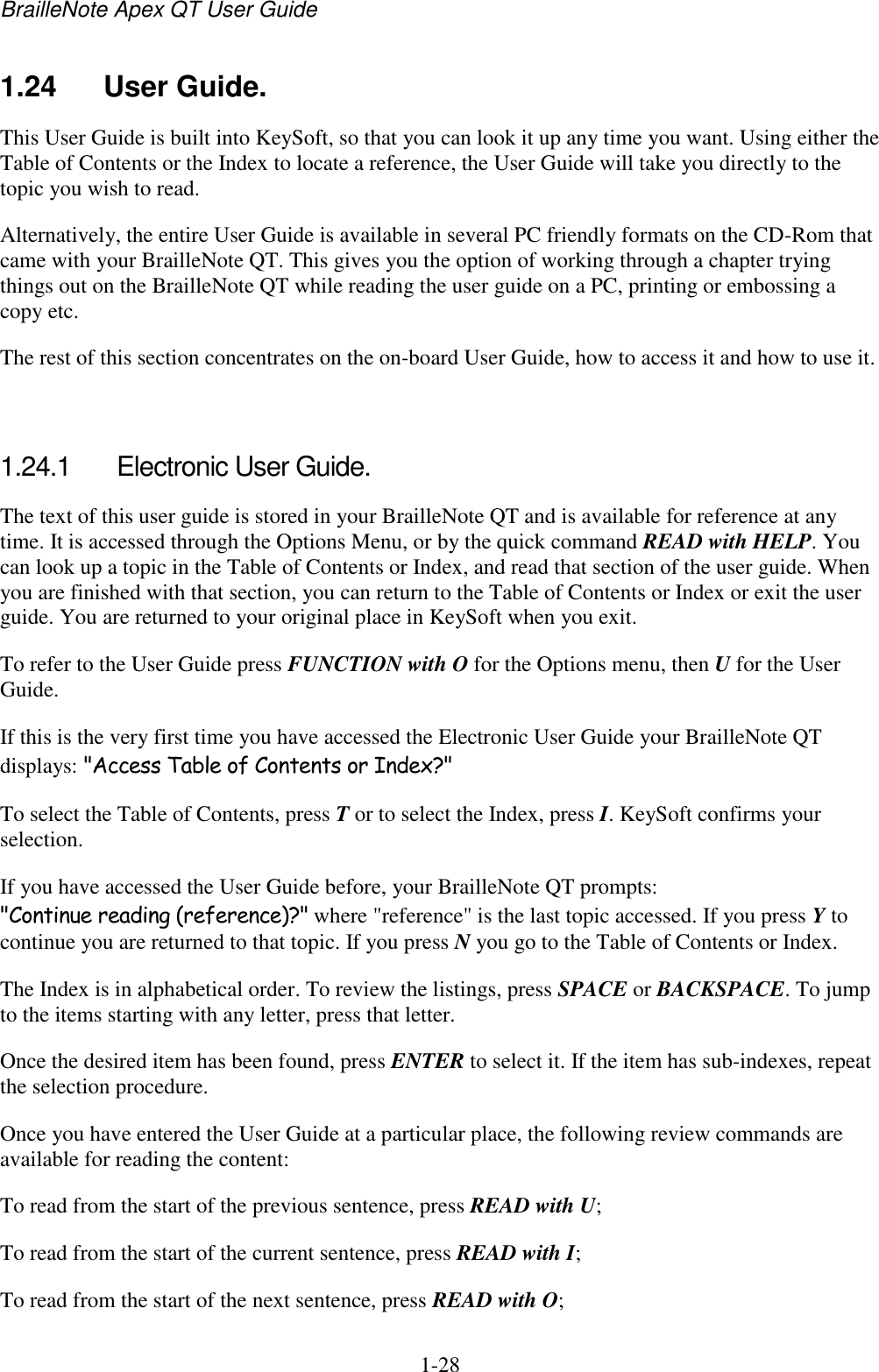 BrailleNote Apex QT User Guide  1-28   1.24  User Guide. This User Guide is built into KeySoft, so that you can look it up any time you want. Using either the Table of Contents or the Index to locate a reference, the User Guide will take you directly to the topic you wish to read. Alternatively, the entire User Guide is available in several PC friendly formats on the CD-Rom that came with your BrailleNote QT. This gives you the option of working through a chapter trying things out on the BrailleNote QT while reading the user guide on a PC, printing or embossing a copy etc. The rest of this section concentrates on the on-board User Guide, how to access it and how to use it.  1.24.1  Electronic User Guide. The text of this user guide is stored in your BrailleNote QT and is available for reference at any time. It is accessed through the Options Menu, or by the quick command READ with HELP. You can look up a topic in the Table of Contents or Index, and read that section of the user guide. When you are finished with that section, you can return to the Table of Contents or Index or exit the user guide. You are returned to your original place in KeySoft when you exit. To refer to the User Guide press FUNCTION with O for the Options menu, then U for the User Guide. If this is the very first time you have accessed the Electronic User Guide your BrailleNote QT displays: &quot;Access Table of Contents or Index?&quot; To select the Table of Contents, press T or to select the Index, press I. KeySoft confirms your selection. If you have accessed the User Guide before, your BrailleNote QT prompts: &quot;Continue reading (reference)?&quot; where &quot;reference&quot; is the last topic accessed. If you press Y to continue you are returned to that topic. If you press N you go to the Table of Contents or Index. The Index is in alphabetical order. To review the listings, press SPACE or BACKSPACE. To jump to the items starting with any letter, press that letter.  Once the desired item has been found, press ENTER to select it. If the item has sub-indexes, repeat the selection procedure. Once you have entered the User Guide at a particular place, the following review commands are available for reading the content: To read from the start of the previous sentence, press READ with U; To read from the start of the current sentence, press READ with I; To read from the start of the next sentence, press READ with O; 