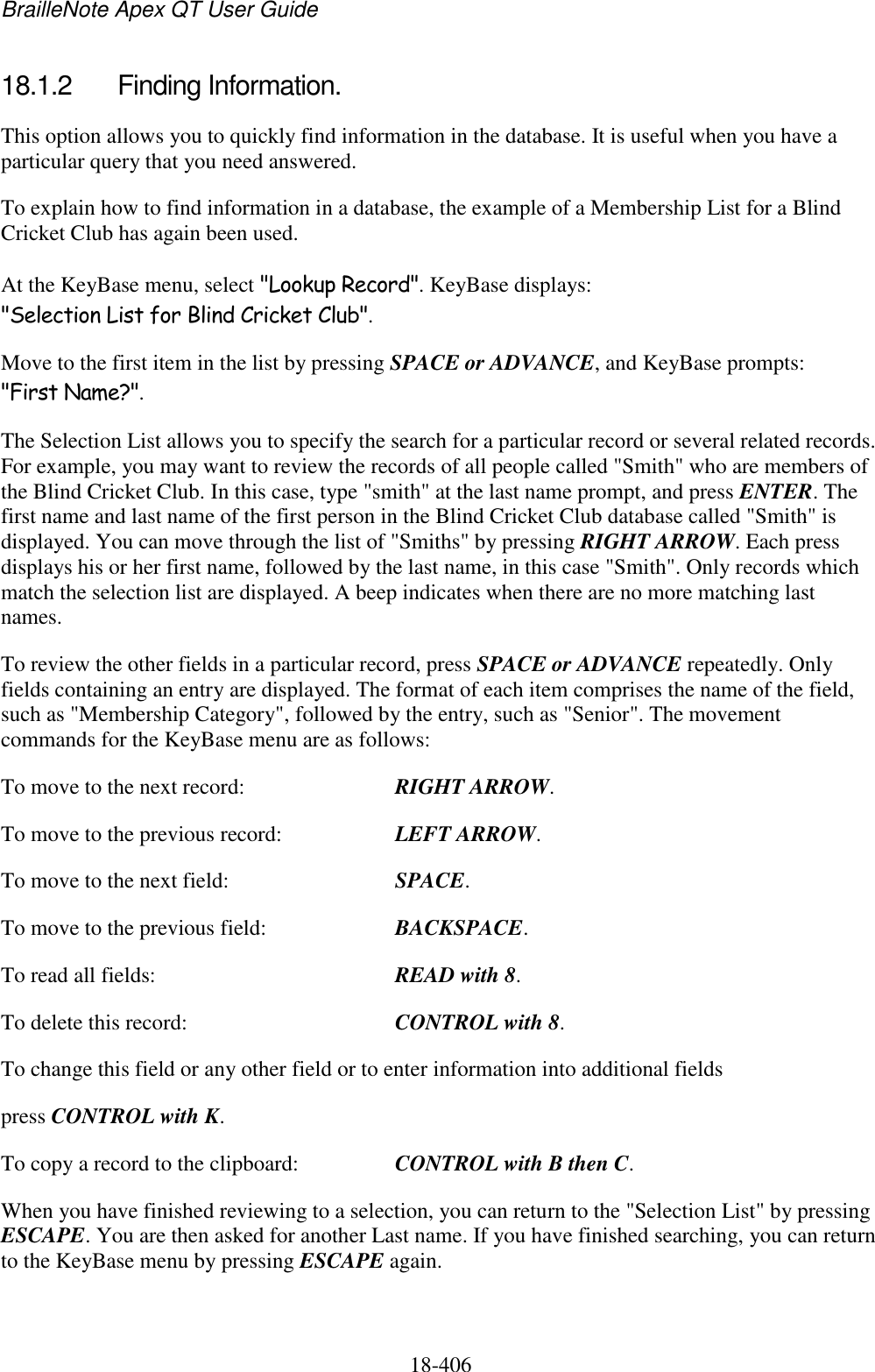 BrailleNote Apex QT User Guide  18-406   18.1.2  Finding Information. This option allows you to quickly find information in the database. It is useful when you have a particular query that you need answered. To explain how to find information in a database, the example of a Membership List for a Blind Cricket Club has again been used. At the KeyBase menu, select &quot;Lookup Record&quot;. KeyBase displays: &quot;Selection List for Blind Cricket Club&quot;. Move to the first item in the list by pressing SPACE or ADVANCE, and KeyBase prompts: &quot;First Name?&quot;. The Selection List allows you to specify the search for a particular record or several related records. For example, you may want to review the records of all people called &quot;Smith&quot; who are members of the Blind Cricket Club. In this case, type &quot;smith&quot; at the last name prompt, and press ENTER. The first name and last name of the first person in the Blind Cricket Club database called &quot;Smith&quot; is displayed. You can move through the list of &quot;Smiths&quot; by pressing RIGHT ARROW. Each press displays his or her first name, followed by the last name, in this case &quot;Smith&quot;. Only records which match the selection list are displayed. A beep indicates when there are no more matching last names. To review the other fields in a particular record, press SPACE or ADVANCE repeatedly. Only fields containing an entry are displayed. The format of each item comprises the name of the field, such as &quot;Membership Category&quot;, followed by the entry, such as &quot;Senior&quot;. The movement commands for the KeyBase menu are as follows: To move to the next record:    RIGHT ARROW. To move to the previous record:    LEFT ARROW. To move to the next field:    SPACE. To move to the previous field:    BACKSPACE. To read all fields:    READ with 8. To delete this record:    CONTROL with 8. To change this field or any other field or to enter information into additional fields press CONTROL with K. To copy a record to the clipboard:    CONTROL with B then C. When you have finished reviewing to a selection, you can return to the &quot;Selection List&quot; by pressing ESCAPE. You are then asked for another Last name. If you have finished searching, you can return to the KeyBase menu by pressing ESCAPE again. 