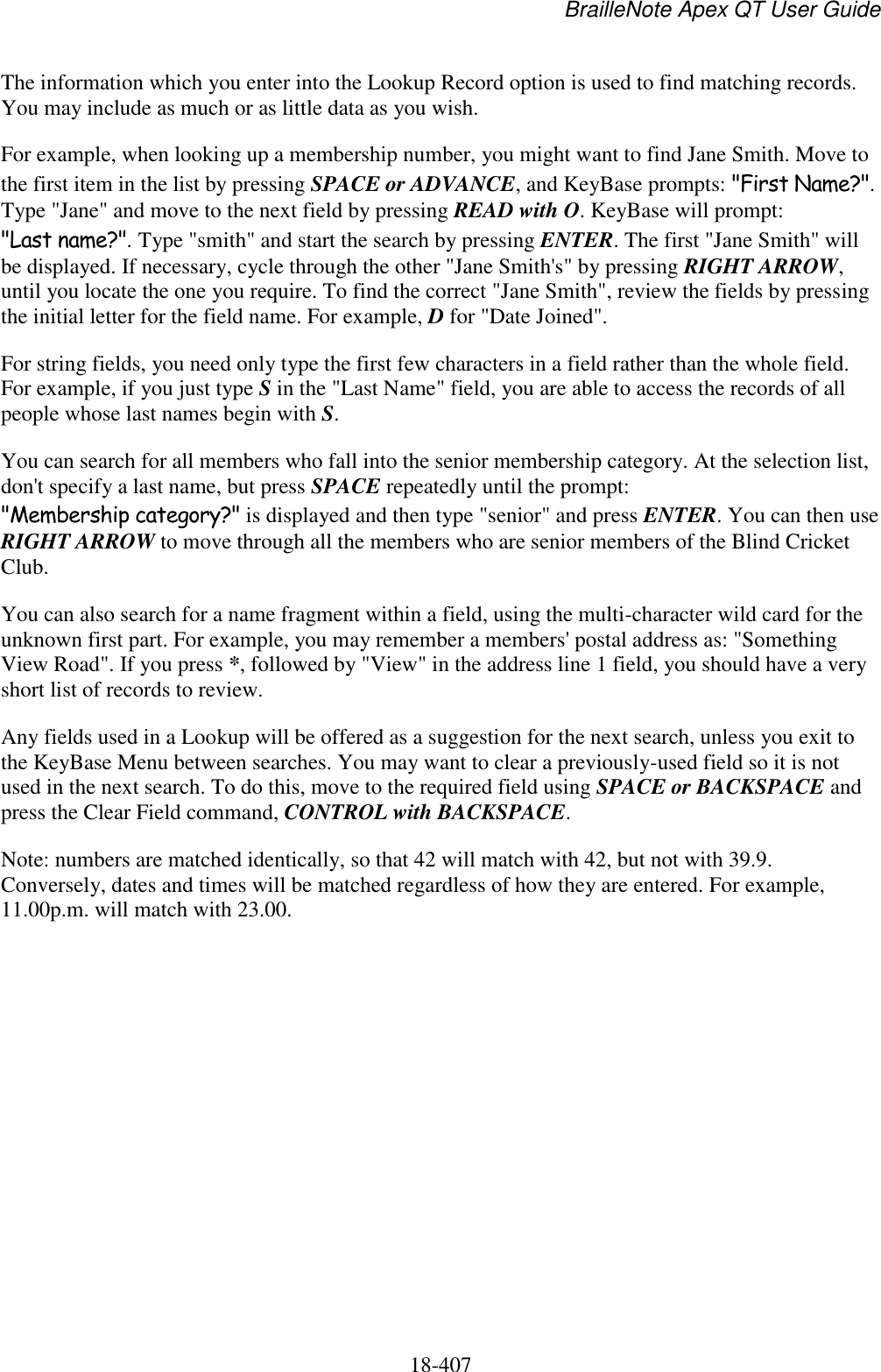 BrailleNote Apex QT User Guide  18-407   The information which you enter into the Lookup Record option is used to find matching records. You may include as much or as little data as you wish. For example, when looking up a membership number, you might want to find Jane Smith. Move to the first item in the list by pressing SPACE or ADVANCE, and KeyBase prompts: &quot;First Name?&quot;. Type &quot;Jane&quot; and move to the next field by pressing READ with O. KeyBase will prompt: &quot;Last name?&quot;. Type &quot;smith&quot; and start the search by pressing ENTER. The first &quot;Jane Smith&quot; will be displayed. If necessary, cycle through the other &quot;Jane Smith&apos;s&quot; by pressing RIGHT ARROW, until you locate the one you require. To find the correct &quot;Jane Smith&quot;, review the fields by pressing the initial letter for the field name. For example, D for &quot;Date Joined&quot;. For string fields, you need only type the first few characters in a field rather than the whole field. For example, if you just type S in the &quot;Last Name&quot; field, you are able to access the records of all people whose last names begin with S. You can search for all members who fall into the senior membership category. At the selection list, don&apos;t specify a last name, but press SPACE repeatedly until the prompt: &quot;Membership category?&quot; is displayed and then type &quot;senior&quot; and press ENTER. You can then use RIGHT ARROW to move through all the members who are senior members of the Blind Cricket Club. You can also search for a name fragment within a field, using the multi-character wild card for the unknown first part. For example, you may remember a members&apos; postal address as: &quot;Something View Road&quot;. If you press *, followed by &quot;View&quot; in the address line 1 field, you should have a very short list of records to review. Any fields used in a Lookup will be offered as a suggestion for the next search, unless you exit to the KeyBase Menu between searches. You may want to clear a previously-used field so it is not used in the next search. To do this, move to the required field using SPACE or BACKSPACE and press the Clear Field command, CONTROL with BACKSPACE. Note: numbers are matched identically, so that 42 will match with 42, but not with 39.9. Conversely, dates and times will be matched regardless of how they are entered. For example, 11.00p.m. will match with 23.00.    