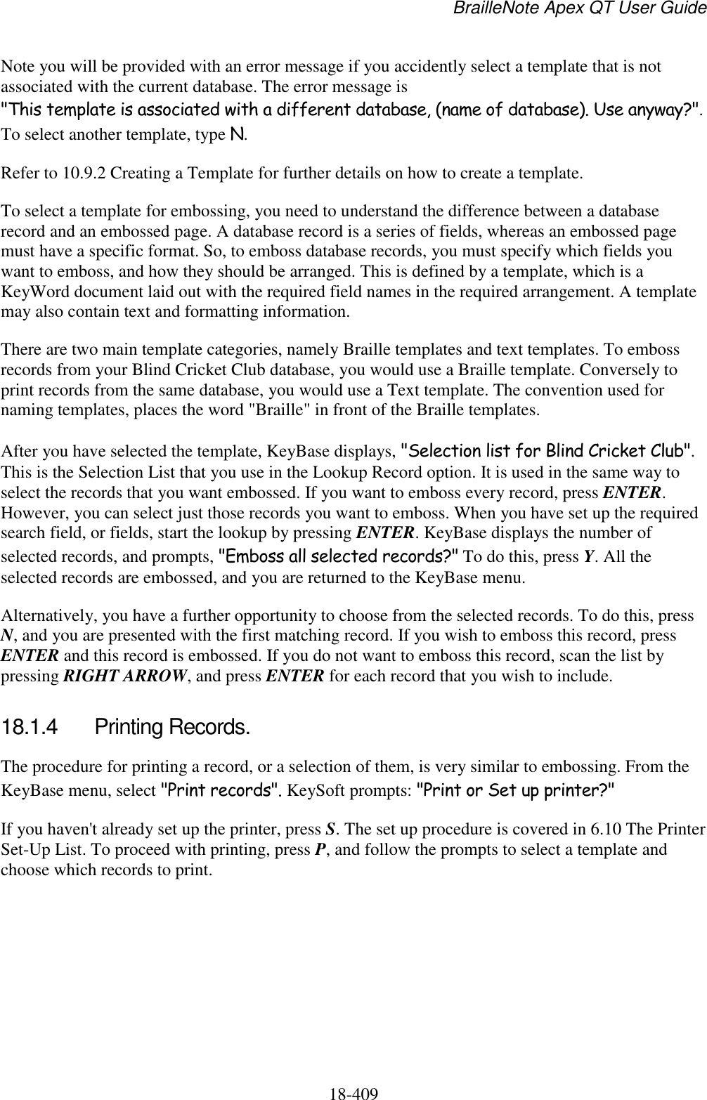 BrailleNote Apex QT User Guide  18-409   Note you will be provided with an error message if you accidently select a template that is not associated with the current database. The error message is &quot;This template is associated with a different database, (name of database). Use anyway?&quot;. To select another template, type N. Refer to 10.9.2 Creating a Template for further details on how to create a template. To select a template for embossing, you need to understand the difference between a database record and an embossed page. A database record is a series of fields, whereas an embossed page must have a specific format. So, to emboss database records, you must specify which fields you want to emboss, and how they should be arranged. This is defined by a template, which is a KeyWord document laid out with the required field names in the required arrangement. A template may also contain text and formatting information. There are two main template categories, namely Braille templates and text templates. To emboss records from your Blind Cricket Club database, you would use a Braille template. Conversely to print records from the same database, you would use a Text template. The convention used for naming templates, places the word &quot;Braille&quot; in front of the Braille templates. After you have selected the template, KeyBase displays, &quot;Selection list for Blind Cricket Club&quot;. This is the Selection List that you use in the Lookup Record option. It is used in the same way to select the records that you want embossed. If you want to emboss every record, press ENTER. However, you can select just those records you want to emboss. When you have set up the required search field, or fields, start the lookup by pressing ENTER. KeyBase displays the number of selected records, and prompts, &quot;Emboss all selected records?&quot; To do this, press Y. All the selected records are embossed, and you are returned to the KeyBase menu. Alternatively, you have a further opportunity to choose from the selected records. To do this, press N, and you are presented with the first matching record. If you wish to emboss this record, press ENTER and this record is embossed. If you do not want to emboss this record, scan the list by pressing RIGHT ARROW, and press ENTER for each record that you wish to include.  18.1.4  Printing Records. The procedure for printing a record, or a selection of them, is very similar to embossing. From the KeyBase menu, select &quot;Print records&quot;. KeySoft prompts: &quot;Print or Set up printer?&quot; If you haven&apos;t already set up the printer, press S. The set up procedure is covered in 6.10 The Printer Set-Up List. To proceed with printing, press P, and follow the prompts to select a template and choose which records to print.  