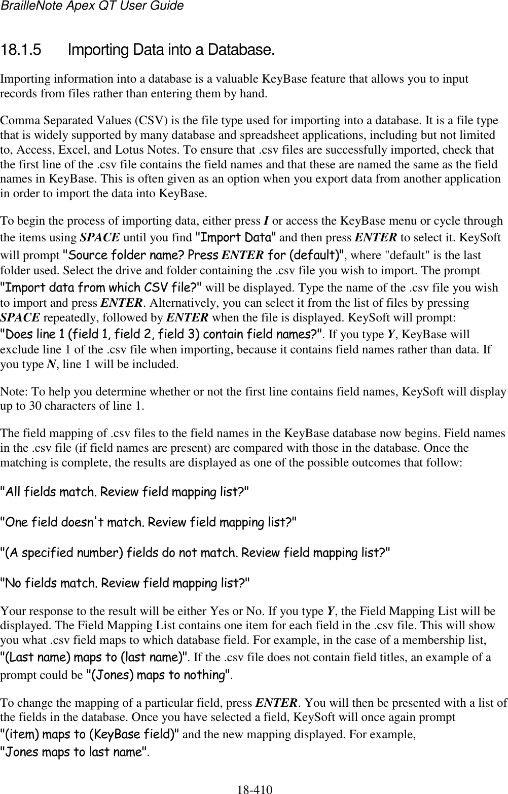 BrailleNote Apex QT User Guide  18-410   18.1.5  Importing Data into a Database. Importing information into a database is a valuable KeyBase feature that allows you to input records from files rather than entering them by hand. Comma Separated Values (CSV) is the file type used for importing into a database. It is a file type that is widely supported by many database and spreadsheet applications, including but not limited to, Access, Excel, and Lotus Notes. To ensure that .csv files are successfully imported, check that the first line of the .csv file contains the field names and that these are named the same as the field names in KeyBase. This is often given as an option when you export data from another application in order to import the data into KeyBase. To begin the process of importing data, either press I or access the KeyBase menu or cycle through the items using SPACE until you find &quot;Import Data&quot; and then press ENTER to select it. KeySoft will prompt &quot;Source folder name? Press ENTER for (default)&quot;, where &quot;default&quot; is the last folder used. Select the drive and folder containing the .csv file you wish to import. The prompt &quot;Import data from which CSV file?&quot; will be displayed. Type the name of the .csv file you wish to import and press ENTER. Alternatively, you can select it from the list of files by pressing SPACE repeatedly, followed by ENTER when the file is displayed. KeySoft will prompt: &quot;Does line 1 (field 1, field 2, field 3) contain field names?&quot;. If you type Y, KeyBase will exclude line 1 of the .csv file when importing, because it contains field names rather than data. If you type N, line 1 will be included.  Note: To help you determine whether or not the first line contains field names, KeySoft will display up to 30 characters of line 1. The field mapping of .csv files to the field names in the KeyBase database now begins. Field names in the .csv file (if field names are present) are compared with those in the database. Once the matching is complete, the results are displayed as one of the possible outcomes that follow: &quot;All fields match. Review field mapping list?&quot; &quot;One field doesn&apos;t match. Review field mapping list?&quot; &quot;(A specified number) fields do not match. Review field mapping list?&quot; &quot;No fields match. Review field mapping list?&quot; Your response to the result will be either Yes or No. If you type Y, the Field Mapping List will be displayed. The Field Mapping List contains one item for each field in the .csv file. This will show you what .csv field maps to which database field. For example, in the case of a membership list, &quot;(Last name) maps to (last name)&quot;. If the .csv file does not contain field titles, an example of a prompt could be &quot;(Jones) maps to nothing&quot;. To change the mapping of a particular field, press ENTER. You will then be presented with a list of the fields in the database. Once you have selected a field, KeySoft will once again prompt &quot;(item) maps to (KeyBase field)&quot; and the new mapping displayed. For example, &quot;Jones maps to last name&quot;. 