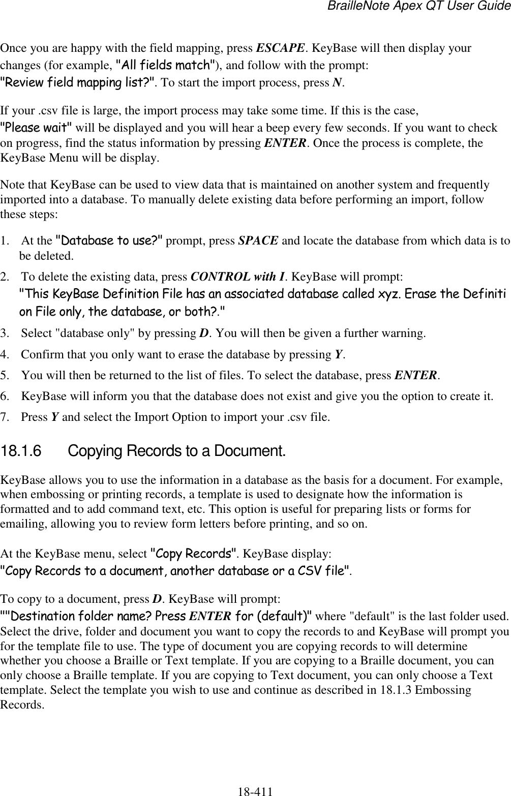 BrailleNote Apex QT User Guide  18-411   Once you are happy with the field mapping, press ESCAPE. KeyBase will then display your changes (for example, &quot;All fields match&quot;), and follow with the prompt: &quot;Review field mapping list?&quot;. To start the import process, press N. If your .csv file is large, the import process may take some time. If this is the case, &quot;Please wait&quot; will be displayed and you will hear a beep every few seconds. If you want to check on progress, find the status information by pressing ENTER. Once the process is complete, the KeyBase Menu will be display. Note that KeyBase can be used to view data that is maintained on another system and frequently imported into a database. To manually delete existing data before performing an import, follow these steps: 1. At the &quot;Database to use?&quot; prompt, press SPACE and locate the database from which data is to be deleted. 2. To delete the existing data, press CONTROL with I. KeyBase will prompt: &quot;This KeyBase Definition File has an associated database called xyz. Erase the Definition File only, the database, or both?.&quot; 3. Select &quot;database only&quot; by pressing D. You will then be given a further warning.  4. Confirm that you only want to erase the database by pressing Y. 5. You will then be returned to the list of files. To select the database, press ENTER. 6. KeyBase will inform you that the database does not exist and give you the option to create it. 7. Press Y and select the Import Option to import your .csv file.  18.1.6  Copying Records to a Document. KeyBase allows you to use the information in a database as the basis for a document. For example, when embossing or printing records, a template is used to designate how the information is formatted and to add command text, etc. This option is useful for preparing lists or forms for emailing, allowing you to review form letters before printing, and so on. At the KeyBase menu, select &quot;Copy Records&quot;. KeyBase display: &quot;Copy Records to a document, another database or a CSV file&quot;.  To copy to a document, press D. KeyBase will prompt: &quot;&quot;Destination folder name? Press ENTER for (default)&quot; where &quot;default&quot; is the last folder used. Select the drive, folder and document you want to copy the records to and KeyBase will prompt you for the template file to use. The type of document you are copying records to will determine whether you choose a Braille or Text template. If you are copying to a Braille document, you can only choose a Braille template. If you are copying to Text document, you can only choose a Text template. Select the template you wish to use and continue as described in 18.1.3 Embossing Records.   