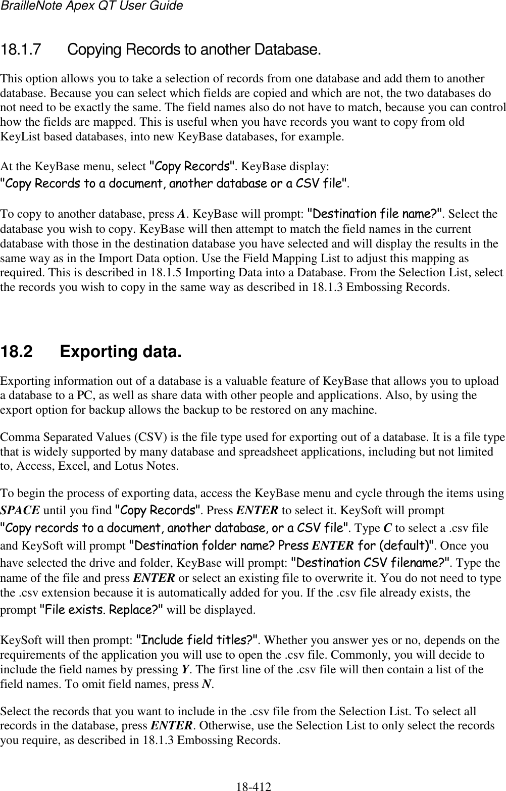 BrailleNote Apex QT User Guide  18-412   18.1.7  Copying Records to another Database. This option allows you to take a selection of records from one database and add them to another database. Because you can select which fields are copied and which are not, the two databases do not need to be exactly the same. The field names also do not have to match, because you can control how the fields are mapped. This is useful when you have records you want to copy from old KeyList based databases, into new KeyBase databases, for example. At the KeyBase menu, select &quot;Copy Records&quot;. KeyBase display: &quot;Copy Records to a document, another database or a CSV file&quot;.  To copy to another database, press A. KeyBase will prompt: &quot;Destination file name?&quot;. Select the database you wish to copy. KeyBase will then attempt to match the field names in the current database with those in the destination database you have selected and will display the results in the same way as in the Import Data option. Use the Field Mapping List to adjust this mapping as required. This is described in 18.1.5 Importing Data into a Database. From the Selection List, select the records you wish to copy in the same way as described in 18.1.3 Embossing Records.   18.2  Exporting data. Exporting information out of a database is a valuable feature of KeyBase that allows you to upload a database to a PC, as well as share data with other people and applications. Also, by using the export option for backup allows the backup to be restored on any machine. Comma Separated Values (CSV) is the file type used for exporting out of a database. It is a file type that is widely supported by many database and spreadsheet applications, including but not limited to, Access, Excel, and Lotus Notes. To begin the process of exporting data, access the KeyBase menu and cycle through the items using SPACE until you find &quot;Copy Records&quot;. Press ENTER to select it. KeySoft will prompt &quot;Copy records to a document, another database, or a CSV file&quot;. Type C to select a .csv file and KeySoft will prompt &quot;Destination folder name? Press ENTER for (default)&quot;. Once you have selected the drive and folder, KeyBase will prompt: &quot;Destination CSV filename?&quot;. Type the name of the file and press ENTER or select an existing file to overwrite it. You do not need to type the .csv extension because it is automatically added for you. If the .csv file already exists, the prompt &quot;File exists. Replace?&quot; will be displayed.  KeySoft will then prompt: &quot;Include field titles?&quot;. Whether you answer yes or no, depends on the requirements of the application you will use to open the .csv file. Commonly, you will decide to include the field names by pressing Y. The first line of the .csv file will then contain a list of the field names. To omit field names, press N. Select the records that you want to include in the .csv file from the Selection List. To select all records in the database, press ENTER. Otherwise, use the Selection List to only select the records you require, as described in 18.1.3 Embossing Records.   