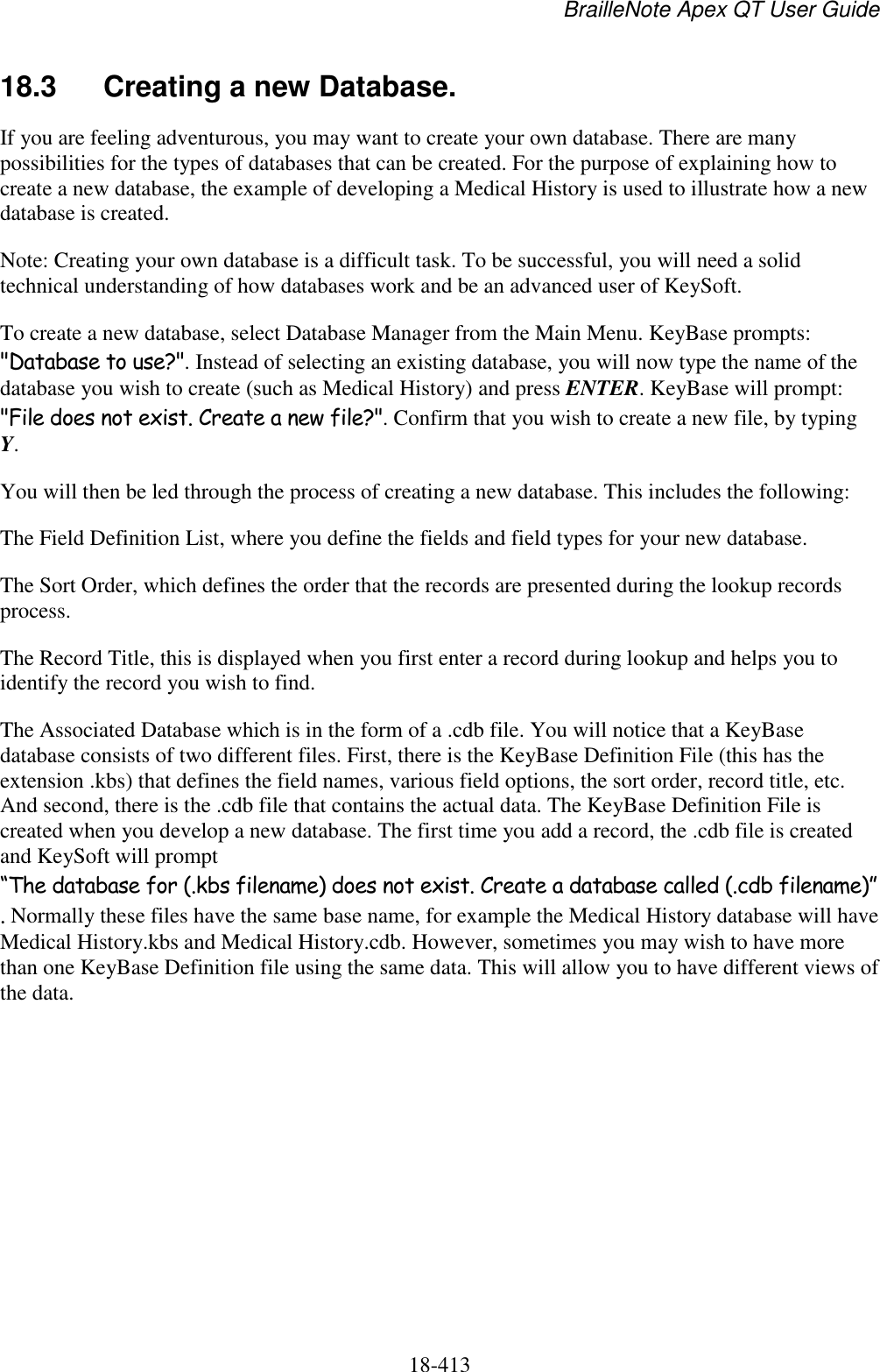 BrailleNote Apex QT User Guide  18-413   18.3  Creating a new Database. If you are feeling adventurous, you may want to create your own database. There are many possibilities for the types of databases that can be created. For the purpose of explaining how to create a new database, the example of developing a Medical History is used to illustrate how a new database is created. Note: Creating your own database is a difficult task. To be successful, you will need a solid technical understanding of how databases work and be an advanced user of KeySoft.  To create a new database, select Database Manager from the Main Menu. KeyBase prompts: &quot;Database to use?&quot;. Instead of selecting an existing database, you will now type the name of the database you wish to create (such as Medical History) and press ENTER. KeyBase will prompt: &quot;File does not exist. Create a new file?&quot;. Confirm that you wish to create a new file, by typing Y.  You will then be led through the process of creating a new database. This includes the following: The Field Definition List, where you define the fields and field types for your new database. The Sort Order, which defines the order that the records are presented during the lookup records process. The Record Title, this is displayed when you first enter a record during lookup and helps you to identify the record you wish to find. The Associated Database which is in the form of a .cdb file. You will notice that a KeyBase database consists of two different files. First, there is the KeyBase Definition File (this has the extension .kbs) that defines the field names, various field options, the sort order, record title, etc. And second, there is the .cdb file that contains the actual data. The KeyBase Definition File is created when you develop a new database. The first time you add a record, the .cdb file is created and KeySoft will prompt “The database for (.kbs filename) does not exist. Create a database called (.cdb filename)”. Normally these files have the same base name, for example the Medical History database will have Medical History.kbs and Medical History.cdb. However, sometimes you may wish to have more than one KeyBase Definition file using the same data. This will allow you to have different views of the data.        