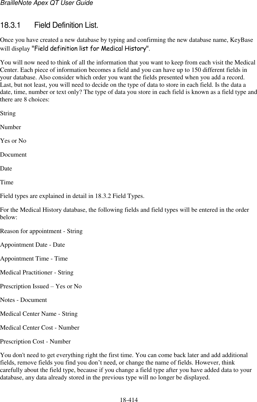 BrailleNote Apex QT User Guide  18-414   18.3.1  Field Definition List. Once you have created a new database by typing and confirming the new database name, KeyBase will display &quot;Field definition list for Medical History&quot;.  You will now need to think of all the information that you want to keep from each visit the Medical Center. Each piece of information becomes a field and you can have up to 150 different fields in your database. Also consider which order you want the fields presented when you add a record. Last, but not least, you will need to decide on the type of data to store in each field. Is the data a date, time, number or text only? The type of data you store in each field is known as a field type and there are 8 choices: String Number Yes or No  Document Date  Time Field types are explained in detail in 18.3.2 Field Types. For the Medical History database, the following fields and field types will be entered in the order below: Reason for appointment - String Appointment Date - Date Appointment Time - Time Medical Practitioner - String Prescription Issued – Yes or No Notes - Document Medical Center Name - String Medical Center Cost - Number Prescription Cost - Number You don&apos;t need to get everything right the first time. You can come back later and add additional fields, remove fields you find you don‟t need, or change the name of fields. However, think carefully about the field type, because if you change a field type after you have added data to your database, any data already stored in the previous type will no longer be displayed. 