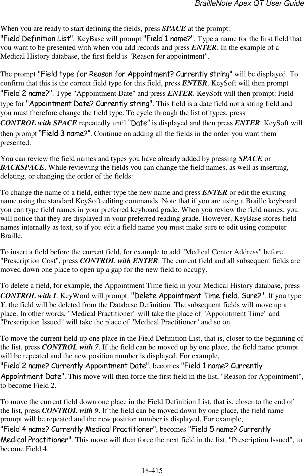 BrailleNote Apex QT User Guide  18-415   When you are ready to start defining the fields, press SPACE at the prompt: &quot;Field Definition List&quot;. KeyBase will prompt &quot;Field 1 name?&quot;. Type a name for the first field that you want to be presented with when you add records and press ENTER. In the example of a Medical History database, the first field is &quot;Reason for appointment&quot;. The prompt &quot;Field type for Reason for Appointment? Currently string&quot; will be displayed. To confirm that this is the correct field type for this field, press ENTER. KeySoft will then prompt &quot;Field 2 name?&quot;. Type &quot;Appointment Date&quot; and press ENTER. KeySoft will then prompt: Field type for &quot;Appointment Date? Currently string&quot;. This field is a date field not a string field and you must therefore change the field type. To cycle through the list of types, press CONTROL with SPACE repeatedly until “Date” is displayed and then press ENTER. KeySoft will then prompt “Field 3 name?”. Continue on adding all the fields in the order you want them presented. You can review the field names and types you have already added by pressing SPACE or BACKSPACE. While reviewing the fields you can change the field names, as well as inserting, deleting, or changing the order of the fields: To change the name of a field, either type the new name and press ENTER or edit the existing name using the standard KeySoft editing commands. Note that if you are using a Braille keyboard you can type field names in your preferred keyboard grade. When you review the field names, you will notice that they are displayed in your preferred reading grade. However, KeyBase stores field names internally as text, so if you edit a field name you must make sure to edit using computer Braille. To insert a field before the current field, for example to add &quot;Medical Center Address&quot; before &quot;Prescription Cost&quot;, press CONTROL with ENTER. The current field and all subsequent fields are moved down one place to open up a gap for the new field to occupy. To delete a field, for example, the Appointment Time field in your Medical History database, press CONTROL with I. KeyWord will prompt: &quot;Delete Appointment Time field. Sure?&quot;. If you type Y, the field will be deleted from the Database Definition. The subsequent fields will move up a place. In other words, &quot;Medical Practitioner&quot; will take the place of &quot;Appointment Time&quot; and &quot;Prescription Issued&quot; will take the place of &quot;Medical Practitioner&quot; and so on.  To move the current field up one place in the Field Definition List, that is, closer to the beginning of the list, press CONTROL with 7. If the field can be moved up by one place, the field name prompt will be repeated and the new position number is displayed. For example, &quot;Field 2 name? Currently Appointment Date&quot;, becomes &quot;Field 1 name? Currently Appointment Date&quot;. This move will then force the first field in the list, &quot;Reason for Appointment&quot;, to become Field 2. To move the current field down one place in the Field Definition List, that is, closer to the end of the list, press CONTROL with 9. If the field can be moved down by one place, the field name prompt will be repeated and the new position number is displayed. For example, &quot;Field 4 name? Currently Medical Practitioner&quot;, becomes &quot;Field 5 name? Currently Medical Practitioner&quot;. This move will then force the next field in the list, &quot;Prescription Issued&quot;, to become Field 4.  