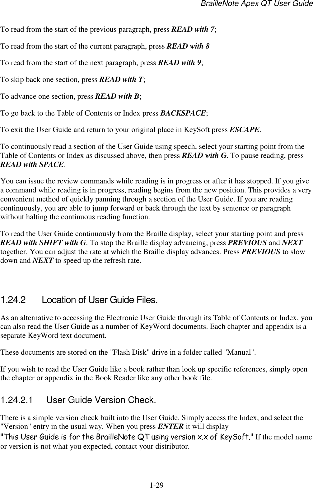 BrailleNote Apex QT User Guide  1-29   To read from the start of the previous paragraph, press READ with 7; To read from the start of the current paragraph, press READ with 8 To read from the start of the next paragraph, press READ with 9; To skip back one section, press READ with T; To advance one section, press READ with B; To go back to the Table of Contents or Index press BACKSPACE; To exit the User Guide and return to your original place in KeySoft press ESCAPE. To continuously read a section of the User Guide using speech, select your starting point from the Table of Contents or Index as discussed above, then press READ with G. To pause reading, press READ with SPACE. You can issue the review commands while reading is in progress or after it has stopped. If you give a command while reading is in progress, reading begins from the new position. This provides a very convenient method of quickly panning through a section of the User Guide. If you are reading continuously, you are able to jump forward or back through the text by sentence or paragraph without halting the continuous reading function. To read the User Guide continuously from the Braille display, select your starting point and press READ with SHIFT with G. To stop the Braille display advancing, press PREVIOUS and NEXT together. You can adjust the rate at which the Braille display advances. Press PREVIOUS to slow down and NEXT to speed up the refresh rate.   1.24.2  Location of User Guide Files. As an alternative to accessing the Electronic User Guide through its Table of Contents or Index, you can also read the User Guide as a number of KeyWord documents. Each chapter and appendix is a separate KeyWord text document.  These documents are stored on the &quot;Flash Disk&quot; drive in a folder called &quot;Manual&quot;. If you wish to read the User Guide like a book rather than look up specific references, simply open the chapter or appendix in the Book Reader like any other book file.   1.24.2.1  User Guide Version Check. There is a simple version check built into the User Guide. Simply access the Index, and select the &quot;Version&quot; entry in the usual way. When you press ENTER it will display &quot;This User Guide is for the BrailleNote QT using version x.x of KeySoft.&quot; If the model name or version is not what you expected, contact your distributor.   
