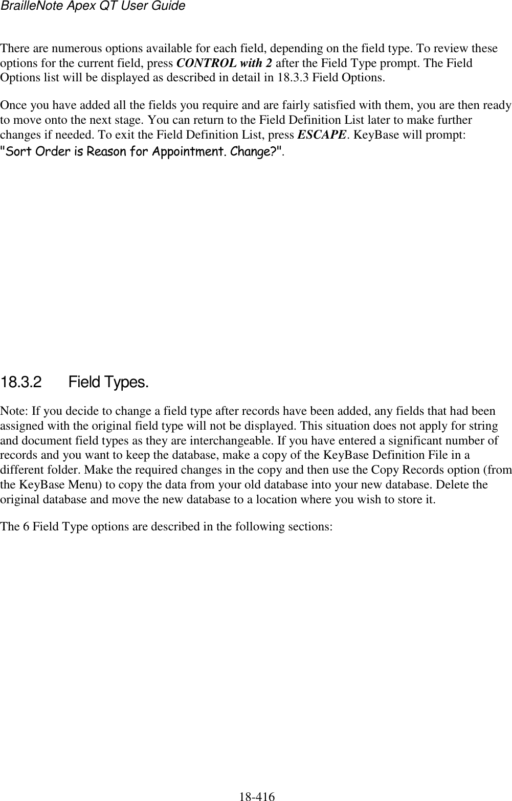 BrailleNote Apex QT User Guide  18-416   There are numerous options available for each field, depending on the field type. To review these options for the current field, press CONTROL with 2 after the Field Type prompt. The Field Options list will be displayed as described in detail in 18.3.3 Field Options.  Once you have added all the fields you require and are fairly satisfied with them, you are then ready to move onto the next stage. You can return to the Field Definition List later to make further changes if needed. To exit the Field Definition List, press ESCAPE. KeyBase will prompt: &quot;Sort Order is Reason for Appointment. Change?&quot;.          18.3.2  Field Types. Note: If you decide to change a field type after records have been added, any fields that had been assigned with the original field type will not be displayed. This situation does not apply for string and document field types as they are interchangeable. If you have entered a significant number of records and you want to keep the database, make a copy of the KeyBase Definition File in a different folder. Make the required changes in the copy and then use the Copy Records option (from the KeyBase Menu) to copy the data from your old database into your new database. Delete the original database and move the new database to a location where you wish to store it. The 6 Field Type options are described in the following sections:         