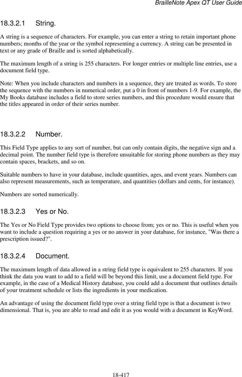 BrailleNote Apex QT User Guide  18-417   18.3.2.1  String. A string is a sequence of characters. For example, you can enter a string to retain important phone numbers; months of the year or the symbol representing a currency. A string can be presented in text or any grade of Braille and is sorted alphabetically. The maximum length of a string is 255 characters. For longer entries or multiple line entries, use a document field type. Note: When you include characters and numbers in a sequence, they are treated as words. To store the sequence with the numbers in numerical order, put a 0 in front of numbers 1-9. For example, the My Books database includes a field to store series numbers, and this procedure would ensure that the titles appeared in order of their series number.   18.3.2.2  Number. This Field Type applies to any sort of number, but can only contain digits, the negative sign and a decimal point. The number field type is therefore unsuitable for storing phone numbers as they may contain spaces, brackets, and so on. Suitable numbers to have in your database, include quantities, ages, and event years. Numbers can also represent measurements, such as temperature, and quantities (dollars and cents, for instance). Numbers are sorted numerically.  18.3.2.3  Yes or No. The Yes or No Field Type provides two options to choose from; yes or no. This is useful when you want to include a question requiring a yes or no answer in your database, for instance, &quot;Was there a prescription issued?&quot;.  18.3.2.4  Document. The maximum length of data allowed in a string field type is equivalent to 255 characters. If you think the data you want to add to a field will be beyond this limit, use a document field type. For example, in the case of a Medical History database, you could add a document that outlines details of your treatment schedule or lists the ingredients in your medication. An advantage of using the document field type over a string field type is that a document is two dimensional. That is, you are able to read and edit it as you would with a document in KeyWord.   