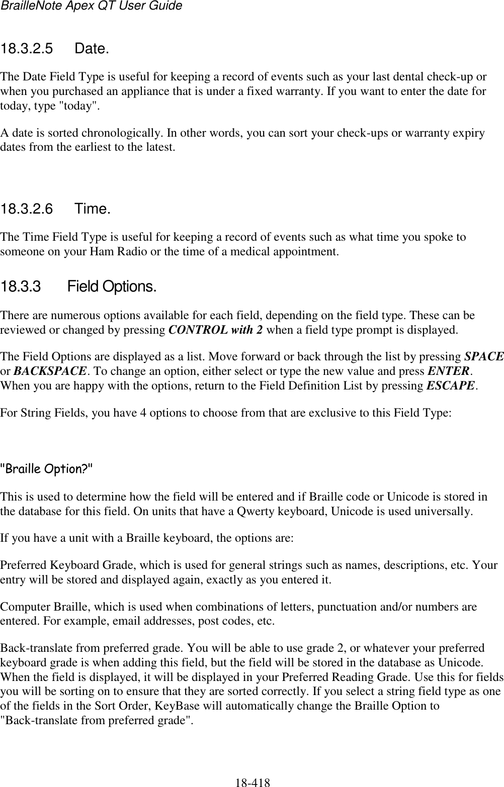 BrailleNote Apex QT User Guide  18-418   18.3.2.5  Date. The Date Field Type is useful for keeping a record of events such as your last dental check-up or when you purchased an appliance that is under a fixed warranty. If you want to enter the date for today, type &quot;today&quot;. A date is sorted chronologically. In other words, you can sort your check-ups or warranty expiry dates from the earliest to the latest.  18.3.2.6  Time. The Time Field Type is useful for keeping a record of events such as what time you spoke to someone on your Ham Radio or the time of a medical appointment. 18.3.3  Field Options. There are numerous options available for each field, depending on the field type. These can be reviewed or changed by pressing CONTROL with 2 when a field type prompt is displayed.  The Field Options are displayed as a list. Move forward or back through the list by pressing SPACE or BACKSPACE. To change an option, either select or type the new value and press ENTER. When you are happy with the options, return to the Field Definition List by pressing ESCAPE. For String Fields, you have 4 options to choose from that are exclusive to this Field Type:  &quot;Braille Option?&quot; This is used to determine how the field will be entered and if Braille code or Unicode is stored in the database for this field. On units that have a Qwerty keyboard, Unicode is used universally. If you have a unit with a Braille keyboard, the options are: Preferred Keyboard Grade, which is used for general strings such as names, descriptions, etc. Your entry will be stored and displayed again, exactly as you entered it. Computer Braille, which is used when combinations of letters, punctuation and/or numbers are entered. For example, email addresses, post codes, etc. Back-translate from preferred grade. You will be able to use grade 2, or whatever your preferred keyboard grade is when adding this field, but the field will be stored in the database as Unicode. When the field is displayed, it will be displayed in your Preferred Reading Grade. Use this for fields you will be sorting on to ensure that they are sorted correctly. If you select a string field type as one of the fields in the Sort Order, KeyBase will automatically change the Braille Option to &quot;Back-translate from preferred grade&quot;.  