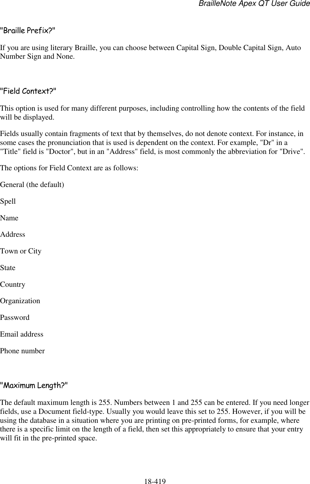 BrailleNote Apex QT User Guide  18-419   &quot;Braille Prefix?&quot; If you are using literary Braille, you can choose between Capital Sign, Double Capital Sign, Auto Number Sign and None.  &quot;Field Context?&quot; This option is used for many different purposes, including controlling how the contents of the field will be displayed. Fields usually contain fragments of text that by themselves, do not denote context. For instance, in some cases the pronunciation that is used is dependent on the context. For example, &quot;Dr&quot; in a &quot;Title&quot; field is &quot;Doctor&quot;, but in an &quot;Address&quot; field, is most commonly the abbreviation for &quot;Drive&quot;.  The options for Field Context are as follows: General (the default) Spell Name Address Town or City State Country Organization Password Email address Phone number  &quot;Maximum Length?&quot; The default maximum length is 255. Numbers between 1 and 255 can be entered. If you need longer fields, use a Document field-type. Usually you would leave this set to 255. However, if you will be using the database in a situation where you are printing on pre-printed forms, for example, where there is a specific limit on the length of a field, then set this appropriately to ensure that your entry will fit in the pre-printed space.  