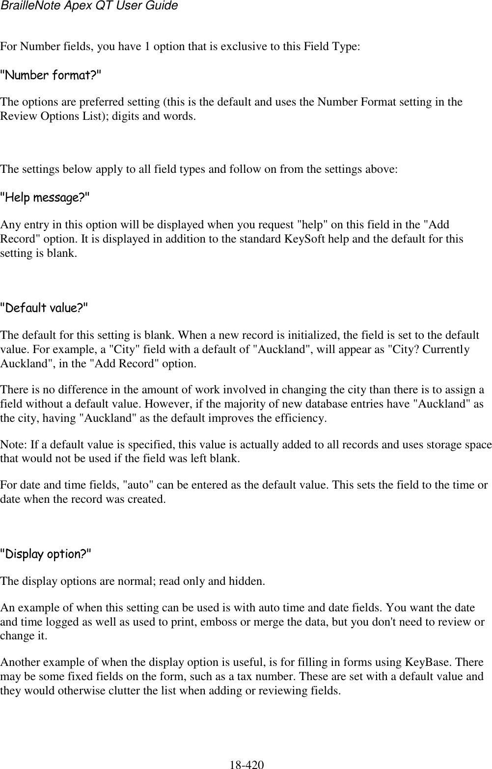 BrailleNote Apex QT User Guide  18-420   For Number fields, you have 1 option that is exclusive to this Field Type: &quot;Number format?&quot; The options are preferred setting (this is the default and uses the Number Format setting in the Review Options List); digits and words.  The settings below apply to all field types and follow on from the settings above: &quot;Help message?&quot; Any entry in this option will be displayed when you request &quot;help&quot; on this field in the &quot;Add Record&quot; option. It is displayed in addition to the standard KeySoft help and the default for this setting is blank.  &quot;Default value?&quot; The default for this setting is blank. When a new record is initialized, the field is set to the default value. For example, a &quot;City&quot; field with a default of &quot;Auckland&quot;, will appear as &quot;City? Currently Auckland&quot;, in the &quot;Add Record&quot; option. There is no difference in the amount of work involved in changing the city than there is to assign a field without a default value. However, if the majority of new database entries have &quot;Auckland&quot; as the city, having &quot;Auckland&quot; as the default improves the efficiency. Note: If a default value is specified, this value is actually added to all records and uses storage space that would not be used if the field was left blank. For date and time fields, &quot;auto&quot; can be entered as the default value. This sets the field to the time or date when the record was created.  &quot;Display option?&quot; The display options are normal; read only and hidden. An example of when this setting can be used is with auto time and date fields. You want the date and time logged as well as used to print, emboss or merge the data, but you don&apos;t need to review or change it. Another example of when the display option is useful, is for filling in forms using KeyBase. There may be some fixed fields on the form, such as a tax number. These are set with a default value and they would otherwise clutter the list when adding or reviewing fields.   