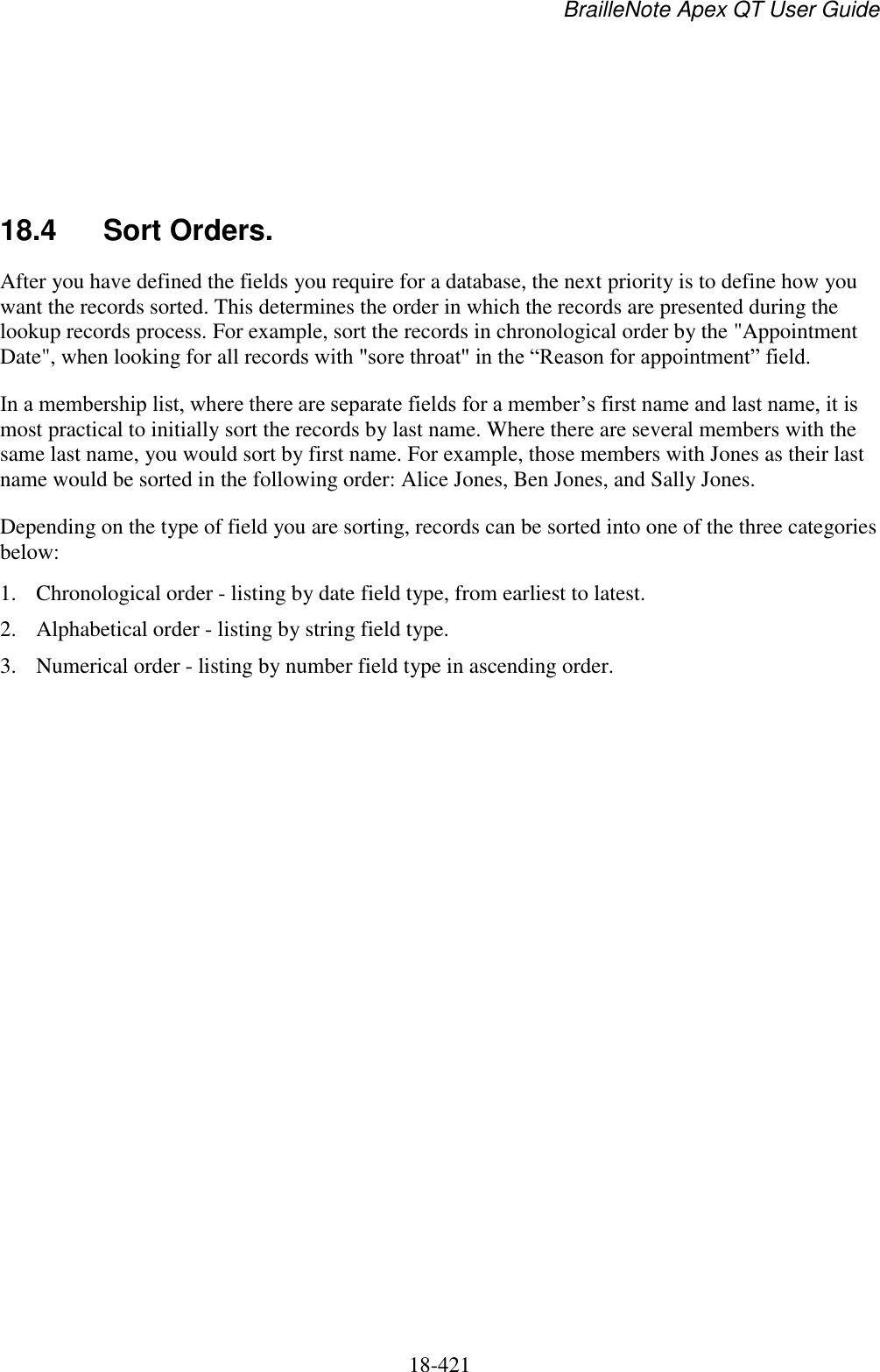 BrailleNote Apex QT User Guide  18-421       18.4  Sort Orders. After you have defined the fields you require for a database, the next priority is to define how you want the records sorted. This determines the order in which the records are presented during the lookup records process. For example, sort the records in chronological order by the &quot;Appointment Date&quot;, when looking for all records with &quot;sore throat&quot; in the “Reason for appointment” field.  In a membership list, where there are separate fields for a member‟s first name and last name, it is most practical to initially sort the records by last name. Where there are several members with the same last name, you would sort by first name. For example, those members with Jones as their last name would be sorted in the following order: Alice Jones, Ben Jones, and Sally Jones. Depending on the type of field you are sorting, records can be sorted into one of the three categories below: 1. Chronological order - listing by date field type, from earliest to latest.  2. Alphabetical order - listing by string field type. 3. Numerical order - listing by number field type in ascending order. 