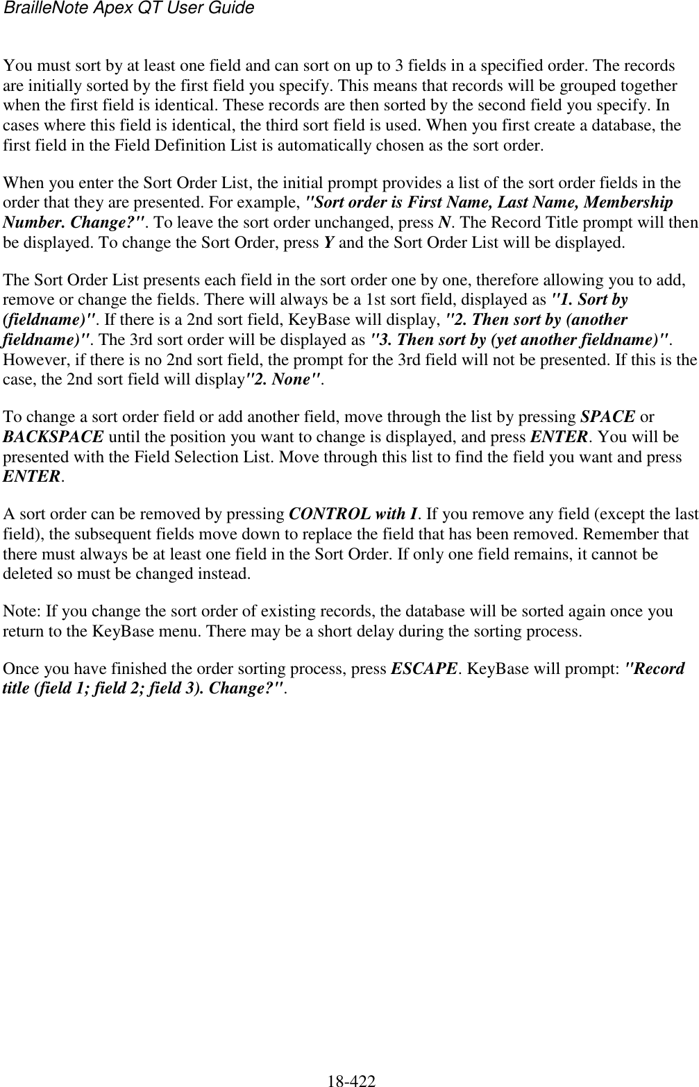 BrailleNote Apex QT User Guide  18-422   You must sort by at least one field and can sort on up to 3 fields in a specified order. The records are initially sorted by the first field you specify. This means that records will be grouped together when the first field is identical. These records are then sorted by the second field you specify. In cases where this field is identical, the third sort field is used. When you first create a database, the first field in the Field Definition List is automatically chosen as the sort order. When you enter the Sort Order List, the initial prompt provides a list of the sort order fields in the order that they are presented. For example, &quot;Sort order is First Name, Last Name, Membership Number. Change?&quot;. To leave the sort order unchanged, press N. The Record Title prompt will then be displayed. To change the Sort Order, press Y and the Sort Order List will be displayed.  The Sort Order List presents each field in the sort order one by one, therefore allowing you to add, remove or change the fields. There will always be a 1st sort field, displayed as &quot;1. Sort by (fieldname)&quot;. If there is a 2nd sort field, KeyBase will display, &quot;2. Then sort by (another fieldname)&quot;. The 3rd sort order will be displayed as &quot;3. Then sort by (yet another fieldname)&quot;. However, if there is no 2nd sort field, the prompt for the 3rd field will not be presented. If this is the case, the 2nd sort field will display&quot;2. None&quot;.  To change a sort order field or add another field, move through the list by pressing SPACE or BACKSPACE until the position you want to change is displayed, and press ENTER. You will be presented with the Field Selection List. Move through this list to find the field you want and press ENTER. A sort order can be removed by pressing CONTROL with I. If you remove any field (except the last field), the subsequent fields move down to replace the field that has been removed. Remember that there must always be at least one field in the Sort Order. If only one field remains, it cannot be deleted so must be changed instead. Note: If you change the sort order of existing records, the database will be sorted again once you return to the KeyBase menu. There may be a short delay during the sorting process. Once you have finished the order sorting process, press ESCAPE. KeyBase will prompt: &quot;Record title (field 1; field 2; field 3). Change?&quot;.   
