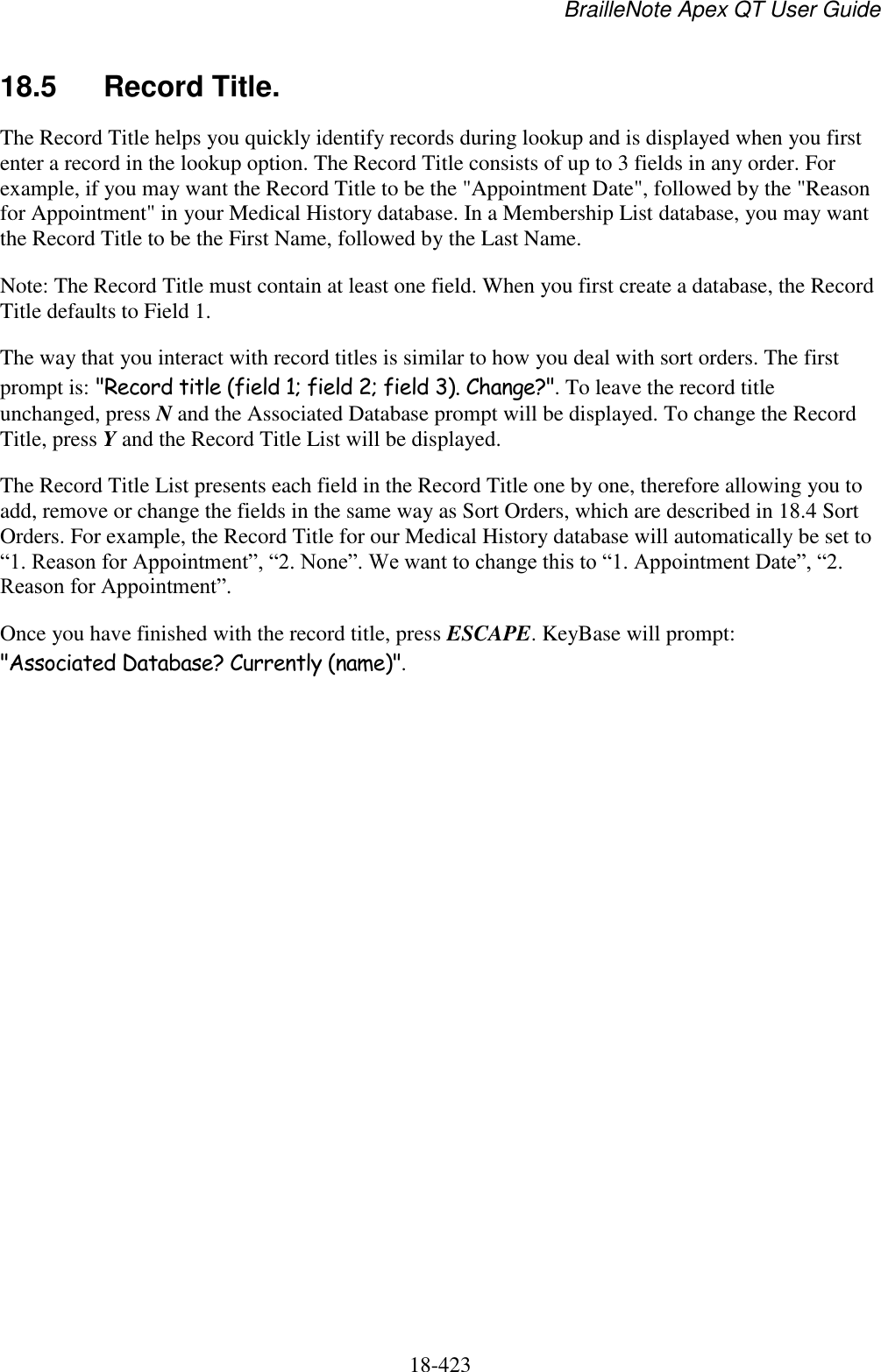 BrailleNote Apex QT User Guide  18-423   18.5  Record Title. The Record Title helps you quickly identify records during lookup and is displayed when you first enter a record in the lookup option. The Record Title consists of up to 3 fields in any order. For example, if you may want the Record Title to be the &quot;Appointment Date&quot;, followed by the &quot;Reason for Appointment&quot; in your Medical History database. In a Membership List database, you may want the Record Title to be the First Name, followed by the Last Name.  Note: The Record Title must contain at least one field. When you first create a database, the Record Title defaults to Field 1. The way that you interact with record titles is similar to how you deal with sort orders. The first prompt is: &quot;Record title (field 1; field 2; field 3). Change?&quot;. To leave the record title unchanged, press N and the Associated Database prompt will be displayed. To change the Record Title, press Y and the Record Title List will be displayed. The Record Title List presents each field in the Record Title one by one, therefore allowing you to add, remove or change the fields in the same way as Sort Orders, which are described in 18.4 Sort Orders. For example, the Record Title for our Medical History database will automatically be set to “1. Reason for Appointment”, “2. None”. We want to change this to “1. Appointment Date”, “2. Reason for Appointment”. Once you have finished with the record title, press ESCAPE. KeyBase will prompt: &quot;Associated Database? Currently (name)&quot;.   