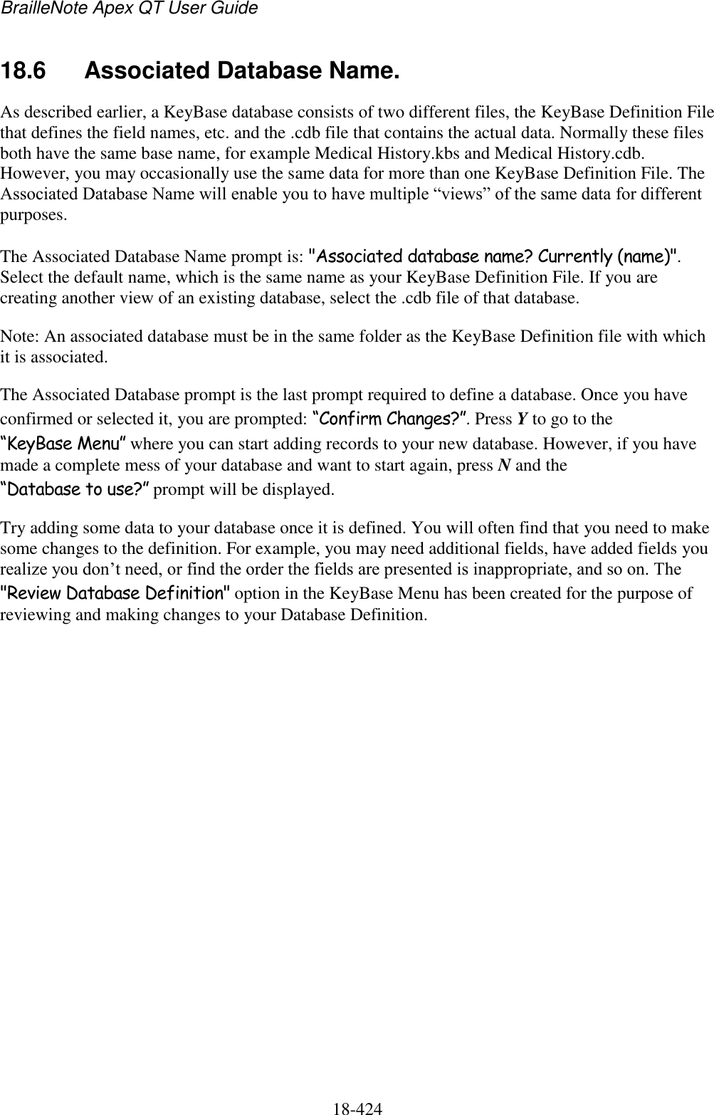 BrailleNote Apex QT User Guide  18-424   18.6  Associated Database Name. As described earlier, a KeyBase database consists of two different files, the KeyBase Definition File that defines the field names, etc. and the .cdb file that contains the actual data. Normally these files both have the same base name, for example Medical History.kbs and Medical History.cdb. However, you may occasionally use the same data for more than one KeyBase Definition File. The Associated Database Name will enable you to have multiple “views” of the same data for different purposes.  The Associated Database Name prompt is: &quot;Associated database name? Currently (name)&quot;. Select the default name, which is the same name as your KeyBase Definition File. If you are creating another view of an existing database, select the .cdb file of that database.  Note: An associated database must be in the same folder as the KeyBase Definition file with which it is associated. The Associated Database prompt is the last prompt required to define a database. Once you have confirmed or selected it, you are prompted: “Confirm Changes?”. Press Y to go to the “KeyBase Menu” where you can start adding records to your new database. However, if you have made a complete mess of your database and want to start again, press N and the “Database to use?” prompt will be displayed. Try adding some data to your database once it is defined. You will often find that you need to make some changes to the definition. For example, you may need additional fields, have added fields you realize you don‟t need, or find the order the fields are presented is inappropriate, and so on. The &quot;Review Database Definition&quot; option in the KeyBase Menu has been created for the purpose of reviewing and making changes to your Database Definition.   