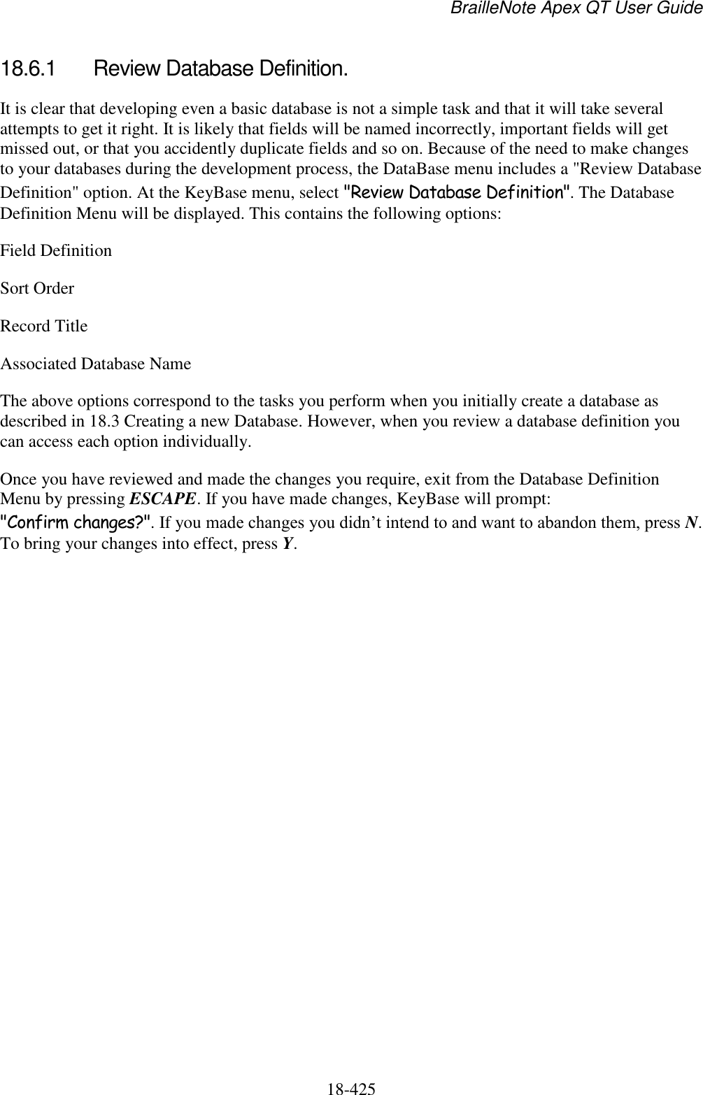 BrailleNote Apex QT User Guide  18-425   18.6.1  Review Database Definition. It is clear that developing even a basic database is not a simple task and that it will take several attempts to get it right. It is likely that fields will be named incorrectly, important fields will get missed out, or that you accidently duplicate fields and so on. Because of the need to make changes to your databases during the development process, the DataBase menu includes a &quot;Review Database Definition&quot; option. At the KeyBase menu, select &quot;Review Database Definition&quot;. The Database Definition Menu will be displayed. This contains the following options: Field Definition Sort Order Record Title Associated Database Name The above options correspond to the tasks you perform when you initially create a database as described in 18.3 Creating a new Database. However, when you review a database definition you can access each option individually. Once you have reviewed and made the changes you require, exit from the Database Definition Menu by pressing ESCAPE. If you have made changes, KeyBase will prompt: &quot;Confirm changes?&quot;. If you made changes you didn‟t intend to and want to abandon them, press N. To bring your changes into effect, press Y.  