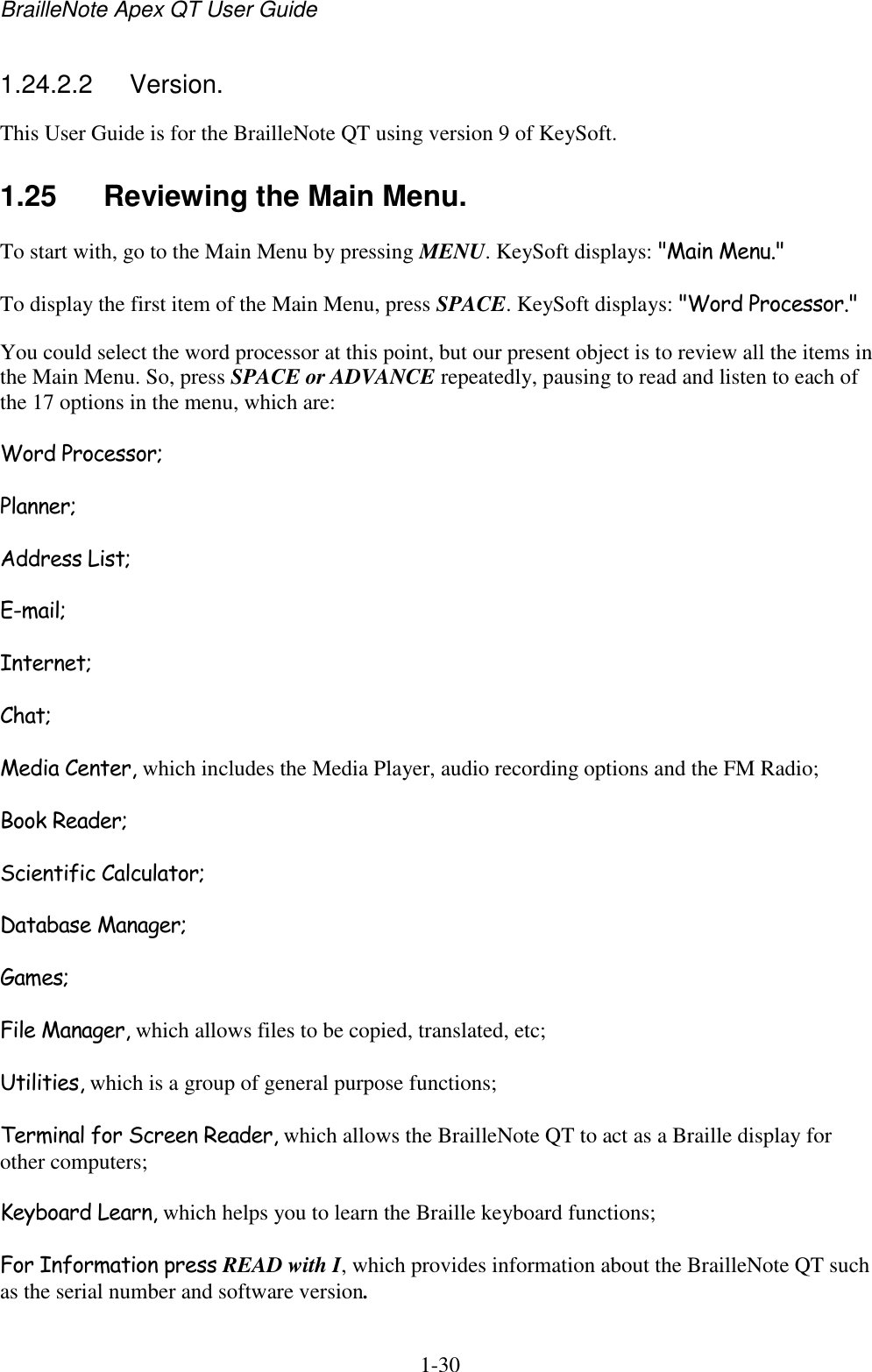 BrailleNote Apex QT User Guide  1-30   1.24.2.2  Version. This User Guide is for the BrailleNote QT using version 9 of KeySoft. 1.25  Reviewing the Main Menu. To start with, go to the Main Menu by pressing MENU. KeySoft displays: &quot;Main Menu.&quot; To display the first item of the Main Menu, press SPACE. KeySoft displays: &quot;Word Processor.&quot; You could select the word processor at this point, but our present object is to review all the items in the Main Menu. So, press SPACE or ADVANCE repeatedly, pausing to read and listen to each of the 17 options in the menu, which are: Word Processor; Planner; Address List; E-mail; Internet; Chat; Media Center, which includes the Media Player, audio recording options and the FM Radio; Book Reader; Scientific Calculator; Database Manager; Games; File Manager, which allows files to be copied, translated, etc; Utilities, which is a group of general purpose functions; Terminal for Screen Reader, which allows the BrailleNote QT to act as a Braille display for other computers; Keyboard Learn, which helps you to learn the Braille keyboard functions; For Information press READ with I, which provides information about the BrailleNote QT such as the serial number and software version. 