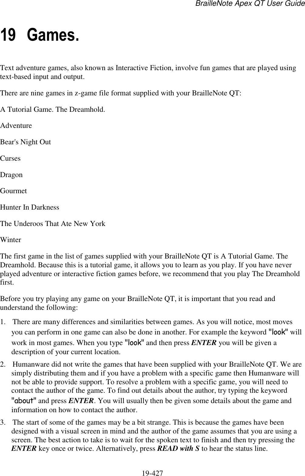 BrailleNote Apex QT User Guide  19-427   19 Games. Text adventure games, also known as Interactive Fiction, involve fun games that are played using text-based input and output. There are nine games in z-game file format supplied with your BrailleNote QT: A Tutorial Game. The Dreamhold. Adventure Bear&apos;s Night Out Curses Dragon Gourmet Hunter In Darkness The Underoos That Ate New York Winter The first game in the list of games supplied with your BrailleNote QT is A Tutorial Game. The Dreamhold. Because this is a tutorial game, it allows you to learn as you play. If you have never played adventure or interactive fiction games before, we recommend that you play The Dreamhold first.  Before you try playing any game on your BrailleNote QT, it is important that you read and understand the following: 1. There are many differences and similarities between games. As you will notice, most moves you can perform in one game can also be done in another. For example the keyword &quot;look&quot; will work in most games. When you type &quot;look&quot; and then press ENTER you will be given a description of your current location. 2. Humanware did not write the games that have been supplied with your BrailleNote QT. We are simply distributing them and if you have a problem with a specific game then Humanware will not be able to provide support. To resolve a problem with a specific game, you will need to contact the author of the game. To find out details about the author, try typing the keyword &quot;about&quot; and press ENTER. You will usually then be given some details about the game and information on how to contact the author. 3. The start of some of the games may be a bit strange. This is because the games have been designed with a visual screen in mind and the author of the game assumes that you are using a screen. The best action to take is to wait for the spoken text to finish and then try pressing the ENTER key once or twice. Alternatively, press READ with S to hear the status line. 