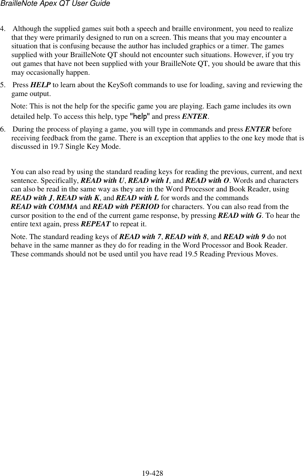 BrailleNote Apex QT User Guide  19-428   4. Although the supplied games suit both a speech and braille environment, you need to realize that they were primarily designed to run on a screen. This means that you may encounter a situation that is confusing because the author has included graphics or a timer. The games supplied with your BrailleNote QT should not encounter such situations. However, if you try out games that have not been supplied with your BrailleNote QT, you should be aware that this may occasionally happen. 5. Press HELP to learn about the KeySoft commands to use for loading, saving and reviewing the game output.  Note: This is not the help for the specific game you are playing. Each game includes its own detailed help. To access this help, type &quot;help&quot; and press ENTER. 6. During the process of playing a game, you will type in commands and press ENTER before receiving feedback from the game. There is an exception that applies to the one key mode that is discussed in 19.7 Single Key Mode.   You can also read by using the standard reading keys for reading the previous, current, and next sentence. Specifically, READ with U, READ with I, and READ with O. Words and characters can also be read in the same way as they are in the Word Processor and Book Reader, using READ with J, READ with K, and READ with L for words and the commands READ with COMMA and READ with PERIOD for characters. You can also read from the cursor position to the end of the current game response, by pressing READ with G. To hear the entire text again, press REPEAT to repeat it. Note. The standard reading keys of READ with 7, READ with 8, and READ with 9 do not behave in the same manner as they do for reading in the Word Processor and Book Reader. These commands should not be used until you have read 19.5 Reading Previous Moves.  