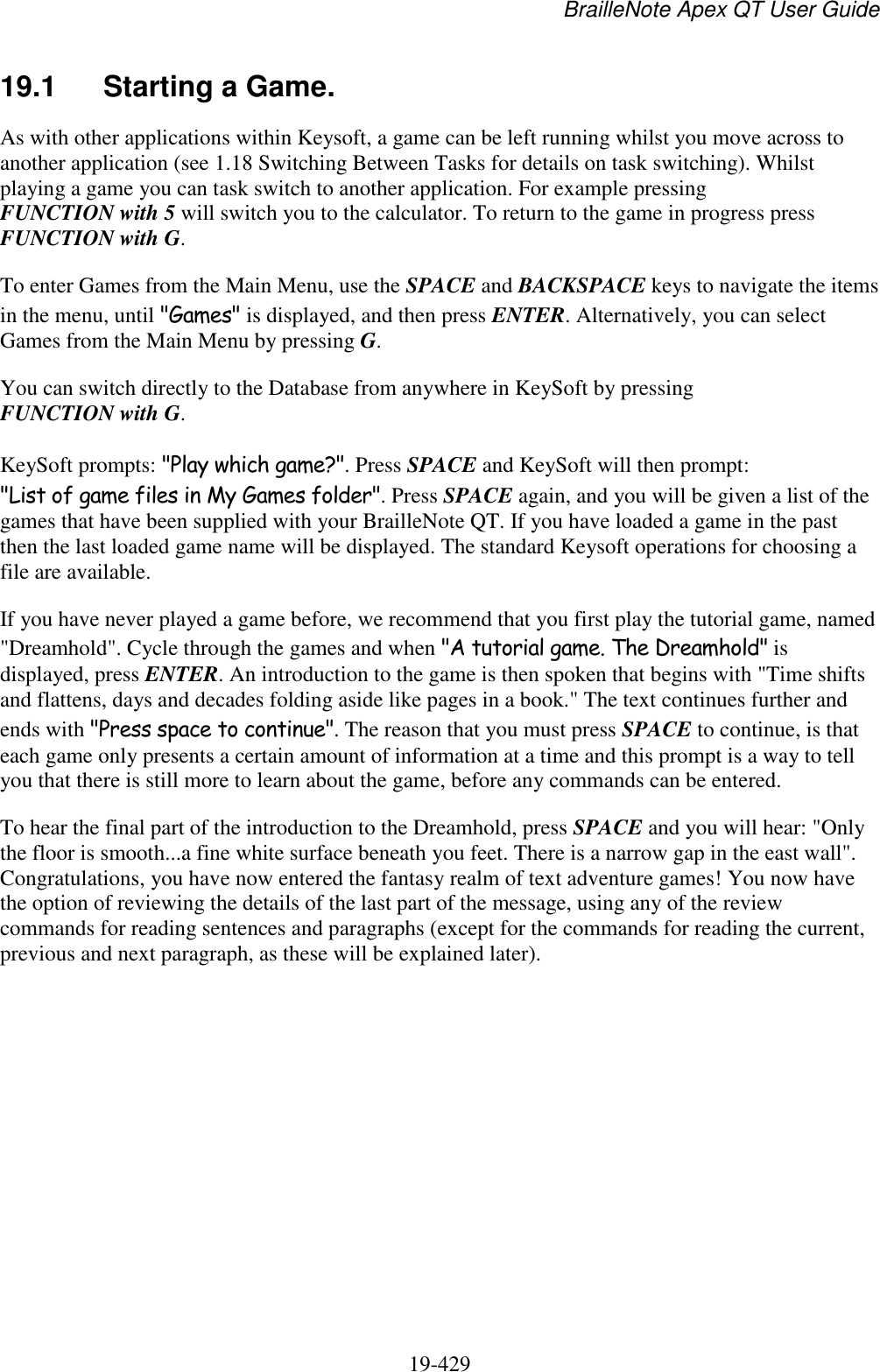 BrailleNote Apex QT User Guide  19-429   19.1  Starting a Game. As with other applications within Keysoft, a game can be left running whilst you move across to another application (see 1.18 Switching Between Tasks for details on task switching). Whilst playing a game you can task switch to another application. For example pressing FUNCTION with 5 will switch you to the calculator. To return to the game in progress press FUNCTION with G. To enter Games from the Main Menu, use the SPACE and BACKSPACE keys to navigate the items in the menu, until &quot;Games&quot; is displayed, and then press ENTER. Alternatively, you can select Games from the Main Menu by pressing G. You can switch directly to the Database from anywhere in KeySoft by pressing FUNCTION with G. KeySoft prompts: &quot;Play which game?&quot;. Press SPACE and KeySoft will then prompt: &quot;List of game files in My Games folder&quot;. Press SPACE again, and you will be given a list of the games that have been supplied with your BrailleNote QT. If you have loaded a game in the past then the last loaded game name will be displayed. The standard Keysoft operations for choosing a file are available. If you have never played a game before, we recommend that you first play the tutorial game, named &quot;Dreamhold&quot;. Cycle through the games and when &quot;A tutorial game. The Dreamhold&quot; is displayed, press ENTER. An introduction to the game is then spoken that begins with &quot;Time shifts and flattens, days and decades folding aside like pages in a book.&quot; The text continues further and ends with &quot;Press space to continue&quot;. The reason that you must press SPACE to continue, is that each game only presents a certain amount of information at a time and this prompt is a way to tell you that there is still more to learn about the game, before any commands can be entered.  To hear the final part of the introduction to the Dreamhold, press SPACE and you will hear: &quot;Only the floor is smooth...a fine white surface beneath you feet. There is a narrow gap in the east wall&quot;. Congratulations, you have now entered the fantasy realm of text adventure games! You now have the option of reviewing the details of the last part of the message, using any of the review commands for reading sentences and paragraphs (except for the commands for reading the current, previous and next paragraph, as these will be explained later).   