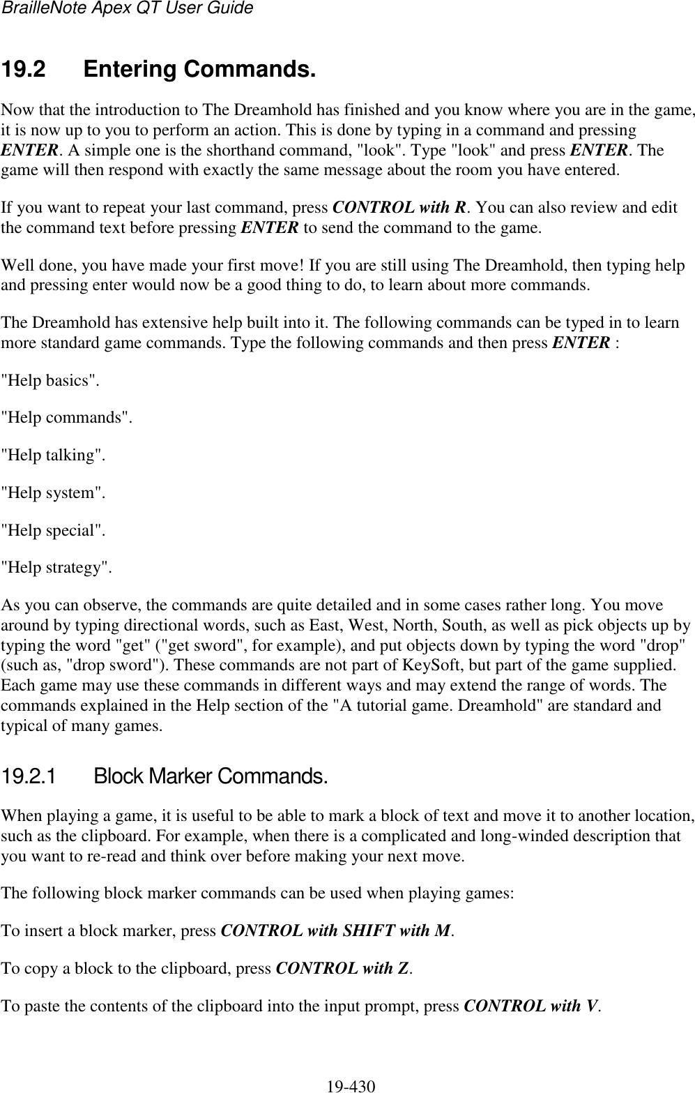 BrailleNote Apex QT User Guide  19-430   19.2  Entering Commands. Now that the introduction to The Dreamhold has finished and you know where you are in the game, it is now up to you to perform an action. This is done by typing in a command and pressing ENTER. A simple one is the shorthand command, &quot;look&quot;. Type &quot;look&quot; and press ENTER. The game will then respond with exactly the same message about the room you have entered. If you want to repeat your last command, press CONTROL with R. You can also review and edit the command text before pressing ENTER to send the command to the game. Well done, you have made your first move! If you are still using The Dreamhold, then typing help and pressing enter would now be a good thing to do, to learn about more commands.  The Dreamhold has extensive help built into it. The following commands can be typed in to learn more standard game commands. Type the following commands and then press ENTER : &quot;Help basics&quot;. &quot;Help commands&quot;. &quot;Help talking&quot;. &quot;Help system&quot;. &quot;Help special&quot;. &quot;Help strategy&quot;. As you can observe, the commands are quite detailed and in some cases rather long. You move around by typing directional words, such as East, West, North, South, as well as pick objects up by typing the word &quot;get&quot; (&quot;get sword&quot;, for example), and put objects down by typing the word &quot;drop&quot; (such as, &quot;drop sword&quot;). These commands are not part of KeySoft, but part of the game supplied. Each game may use these commands in different ways and may extend the range of words. The commands explained in the Help section of the &quot;A tutorial game. Dreamhold&quot; are standard and typical of many games.  19.2.1  Block Marker Commands. When playing a game, it is useful to be able to mark a block of text and move it to another location, such as the clipboard. For example, when there is a complicated and long-winded description that you want to re-read and think over before making your next move. The following block marker commands can be used when playing games: To insert a block marker, press CONTROL with SHIFT with M. To copy a block to the clipboard, press CONTROL with Z. To paste the contents of the clipboard into the input prompt, press CONTROL with V.   